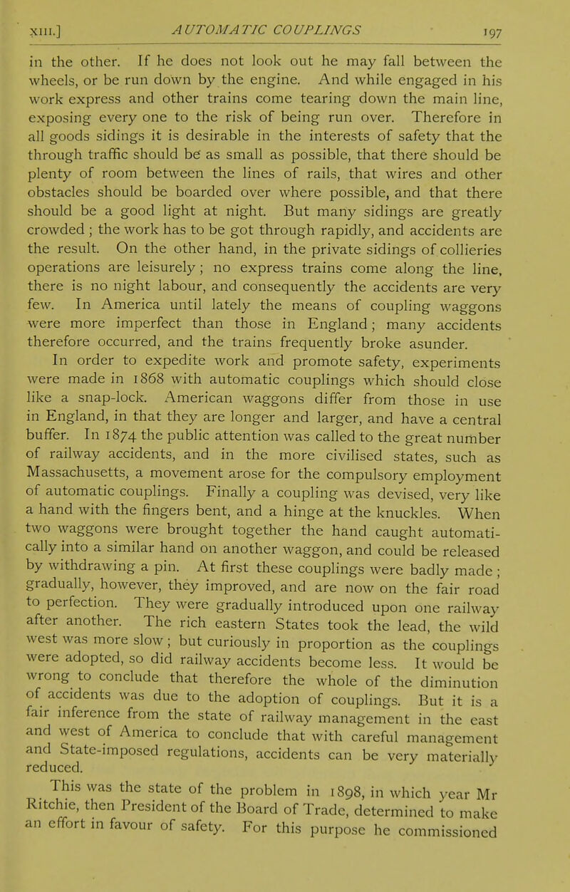 in the other. If he does not look out he may fall between the wheels, or be run down by the engine. And while engaged in his work express and other trains come tearing down the main line, exposing every one to the risk of being run over. Therefore in all goods sidings it is desirable in the interests of safety that the through traffic should be as small as possible, that there should be plenty of room between the lines of rails, that wires and other obstacles should be boarded over where possible, and that there should be a good light at night. But many sidings are greatly crowded ; the work has to be got through rapidly, and accidents are the result. On the other hand, in the private sidings of collieries operations are leisurely ; no express trains come along the line, there is no night labour, and consequently the accidents are very few. In America until lately the means of coupling waggons were more imperfect than those in England; many accidents therefore occurred, and the trains frequently broke asunder. In order to expedite work and promote safety, experiments were made in 1868 with automatic couplings which should close like a snap-lock. American waggons differ from those in use in England, in that they are longer and larger, and have a central buffer. In 1874 the public attention was called to the great number of railway accidents, and in the more civilised states, such as Massachusetts, a movement arose for the compulsory employment of automatic couplings. Finally a coupling was devised, very like a hand with the fingers bent, and a hinge at the knuckles. When two waggons were brought together the hand caught automati- cally into a similar hand on another waggon, and could be released by withdrawing a pin. At first these couplings were badly made ; gradually, however, they improved, and are now on the fair road to perfection. They were gradually introduced upon one railway after another. The rich eastern States took the lead, the wild west was more slow; but curiously in proportion as the couplings were adopted, so did railway accidents become less. It would be wrong to conclude that therefore the whole of the diminution of accidents was due to the adoption of couplings. But it is a fair inference from the state of railway management in the east and west of America to conclude that with careful management and State-imposed regulations, accidents can be very materially reduced. This was the state of the problem in 1898, in which year Mr Ritchie, then President of the Board of Trade, determined to make an effort in favour of safety. For this purpose he commissioned