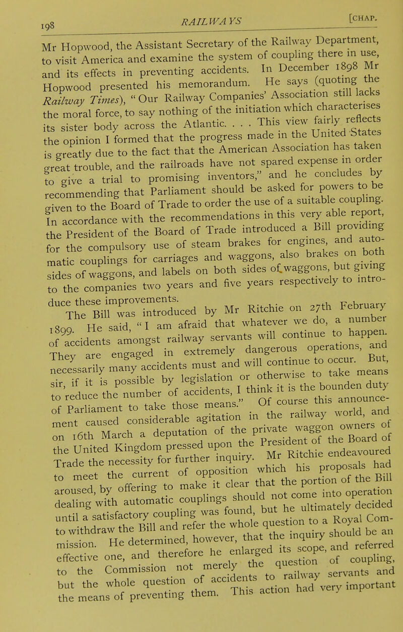 ,„8 RAIL IVA I - Mr Hopwood, the Assistant Secretary of the Railway Department, to visit America and examine the system of coupling thereuse and its effects in preventing accidents. In December .898 Mr Hopwood presented his memorandum. He says (quot.ng the RaLay Times), Our Railway Companies' Association^lack the moral force, to say nothing of the initiation wh'ch^aCt^ its sister body across the Atlantic. . . . This view *^«**» the opinion I formed that the progress made in the United States is ereatly due to the fact that the American Association has taken ereat trouble, and the railroads have not spared expense m order ?o g ve a trial to promising inventors, and he concludes by recommending that Parliament should be asked for powers to be given Z the Board of Trade to order the use of a suitable coupling. ^ accordance with the recommendations in th.s very able report, he Pre ident of the Board of Trade introduced a Bill providing for the compulsory use of steam brakes for engines, and auto- mat c coupTngs for carriages and waggons, also brakes on both de of waggons, and labefs on both sides oCwaggons but giving tolL companies two years and five years respectively to intro- dUCTrBil^rrroduced by Mr Ritchie on ?h February ,Soo He said I am afraid that whatever we do, a number sir, if it is possiDie uy g bounden duty 7^Z^L^^ 0^ this announce on .6th March a deputation of thprivate^ wagg the United Kingdom pressed upon the Presidet ot tn Trade the necessity for further inquiry. * R^ue^a]s had to meet the current of opposition wmcn nis pr p ■ He determined, however, that the inquiry snomu u mission. He deterrmn enlarged its scope, and referred