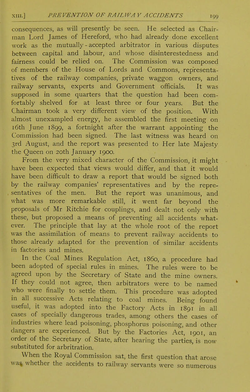 consequences, as will presently be seen. He selected as Chair- man Lord James of Hereford, who had already done excellent work as the mutually - accepted arbitrator in various disputes between capital and labour, and whose disinterestedness and fairness could be relied on. The Commission was composed of members of the House of Lords and Commons, representa- tives of the railway companies, private waggon owners, and railway servants, experts and Government officials. It was supposed in some quarters that the question had been com- fortably shelved for at least three or four years. But the Chairman took a very different view of the position. With almost unexampled energy, he assembled the first meeting on 16th June 1899, a fortnight after the warrant appointing the Commission had been signed. The last witness was heard on 3rd August, and the report was presented to Her late Majesty the Queen on 20th January 1900. From the very mixed character of the Commission, it might have been expected that views would differ, and that it would have been difficult to draw a report that would be signed both by the railway companies' representatives and by the repre- sentatives of the men. But the report was unanimous, and what was more remarkable still, it went far beyond the proposals of Mr Ritchie for couplings, and dealt not only with these, but proposed a means of preventing all accidents what- ever. The principle that lay at the whole root of the report was the assimilation of means to prevent railway accidents to those already adapted for the prevention of similar accidents in factories and mines. In the Coal Mines Regulation Act, i860, a procedure had been adopted of special rules in mines. The rules were to be agreed upon by the Secretary of State and the mine owners. If they could not agree, then arbitrators were to be named who were finally to settle them. This procedure was adopted in all successive Acts relating to coal mines. Being found useful, it was adopted into the Factory Acts in 1891 in all cases of specially dangerous trades, among others the cases of industries where lead poisoning, phosphorus poisoning, and other dangers are experienced. But by the Factories Act, 1901, an order of the Secretary of State, after hearing the parties, is now substituted for arbitration. When the Royal Commission sat, the first question that arose wa% whether the accidents to railway servants were so numerous