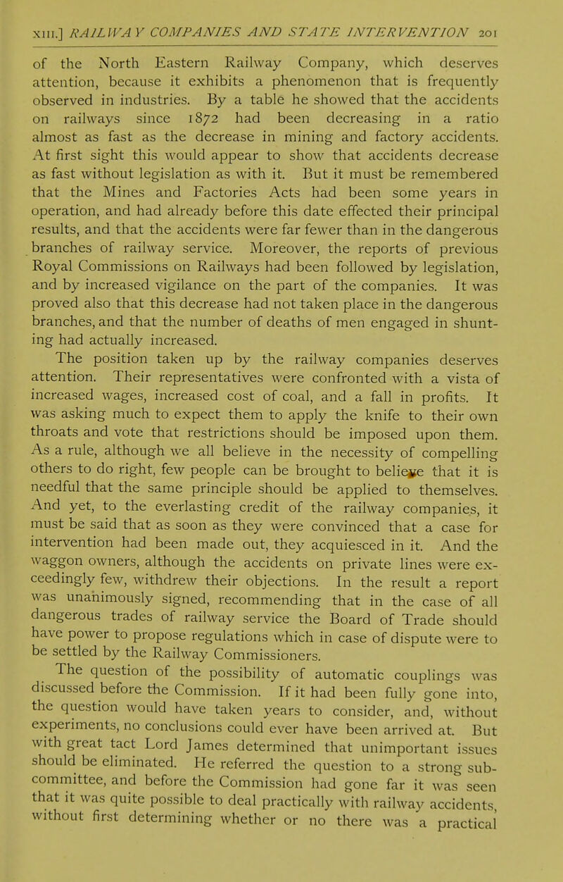 of the North Eastern Railway Company, which deserves attention, because it exhibits a phenomenon that is frequently observed in industries. By a table he showed that the accidents on railways since 1872 had been decreasing in a ratio almost as fast as the decrease in mining and factory accidents. At first sight this would appear to show that accidents decrease as fast without legislation as with it. But it must be remembered that the Mines and Factories Acts had been some years in operation, and had already before this date effected their principal results, and that the accidents were far fewer than in the dangerous branches of railway service. Moreover, the reports of previous Royal Commissions on Railways had been followed by legislation, and by increased vigilance on the part of the companies. It was proved also that this decrease had not taken place in the dangerous branches, and that the number of deaths of men engaged in shunt- ing had actually increased. The position taken up by the railway companies deserves attention. Their representatives were confronted with a vista of increased wages, increased cost of coal, and a fall in profits. It was asking much to expect them to apply the knife to their own throats and vote that restrictions should be imposed upon them. As a rule, although we all believe in the necessity of compelling others to do right, few people can be brought to believe that it is needful that the same principle should be applied to themselves. And yet, to the everlasting credit of the railway companies, it must be said that as soon as they were convinced that a case for intervention had been made out, they acquiesced in it. And the waggon owners, although the accidents on private lines were ex- ceedingly few, withdrew their objections. In the result a report was unanimously signed, recommending that in the case of all dangerous trades of railway service the Board of Trade should have power to propose regulations which in case of dispute were to be settled by the Railway Commissioners. The question of the possibility of automatic couplings was discussed before the Commission. If it had been fully gone into, the question would have taken years to consider, and, without experiments, no conclusions could ever have been arrived at. But with great tact Lord James determined that unimportant issues should be eliminated. He referred the question to a strong sub- committee, and before the Commission had gone far it was seen that it was quite possible to deal practically with railway accidents, without first determining whether or no there was a practical