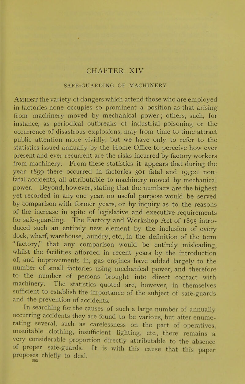 CHAPTER XIV SAFE-GUARDING OF MACHINERY AMIDST the variety of dangers which attend those who are employed in factories none occupies so prominent a position as that arising from machinery moved by mechanical power ; others, such, for instance, as periodical outbreaks of industrial poisoning or the occurrence of disastrous explosions, may from time to time attract public attention more vividly, but we have only to refer to the statistics issued annually by the Home Office to perceive how ever present and ever recurrent are the risks incurred by factory workers from machinery. From these statistics it appears that during the year 1899 there occurred in factories 301 fatal and 19,321 non- fatal accidents, all attributable to machinery moved by mechanical power. Beyond, however, stating that the numbers are the highest yet recorded in any one year, no useful purpose would be served by comparison with former years, or by inquiry as to the reasons of the increase in spite of legislative and executive requirements for safe-guarding. The Factory and Workshop Act of 1895 intro- duced such an entirely new element by the inclusion of every dock, wharf, warehouse, laundry, etc., in the definition of the term factory, that any comparison would be entirely misleading, whilst the facilities afforded in recent years by the introduction of, and improvements in, gas engines have added largely to the number of small factories using mechanical power, and therefore to the number of persons brought into direct contact with machinery. The statistics quoted are, however, in themselves sufficient to establish the importance of the subject of safe-guards and the prevention of accidents. In searching for the causes of such a large number of annually occurring accidents they are found to be various, but after enume- rating several, such as carelessness on the part of operatives, unsuitable clothing, insufficient lighting, etc., there remains a very considerable proportion directly attributable to the absence of proper safe-guards. It is with this cause that this paper proposes chiefly to deal.