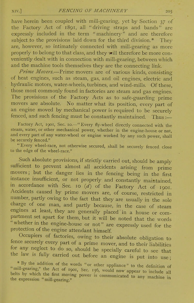 have herein been coupled with mill-gearing, yet by Section 37 of the Factory Act of 1891, all driving straps and bands are expressly included in the term  machinery and are therefore subject to the provisions laid down for the third division.* They are, however, so intimately connected with mill-gearing as more properly to belong to that class, and they will therefore be more con- veniently dealt with in connection with mill-gearing, between which and the machine tools themselves they are the connecting link. Prime Movers.—Prime movers are of various kinds, consisting of heat engines, such as steam, gas, and oil engines, electric and hydraulic motors, water-wheels, turbines, and wind-mills. Of these, those most commonly found in factories are steam and gas engines. The provisions of the Factory Acts as to safe-guarding prime movers are absolute. No matter what its position, every part of an engine moved by mechanical power is required to be securely fenced, and such fencing must be constantly maintained. Thus:— Factory Act, 1901, Sec. 10.—Every fly-wheel directly connected with the steam, water, or other mechanical power, whether in the engine-house or not, and every part of any water-wheel or engine worked by any such power, shall be securely fenced. Every wheel-race, not otherwise secured, shall be securely fenced close to the edge of the wheel-race. Such absolute provisions, if strictly carried out, should be amply sufficient to prevent almost all accidents arising from prime movers; but the danger lies in the fencing being in the first instance insufficient, or not properly and constantly maintained, in accordance with Sec. 10 (d) of the Factory Act of 1901! Accidents caused by prime movers are, of course, restricted in number, partly owing to the fact that they are usually in the sole charge of one man, and partly because, in the case of steam engines at least, they are generally placed in a house or com- partment set apart for them, but it will be noted that the words whether in the engine-house or not are expressly used for the protection of the engine attendant himself. Occupiers of factories, owing to their absolute obligation to fence securely every part of a prime mover, and to their liabilities for any neglect to do so, should be specially careful to see that the law is fully carried out before an engine is put into use ; * By the addition of the words or other appliance to the definition of mUl-geanng, he Act of ,901, Sec. tS6, would now appear to include all belts by which the first movmg power is communicated to any machine i the expression mill-gearing. ' c m