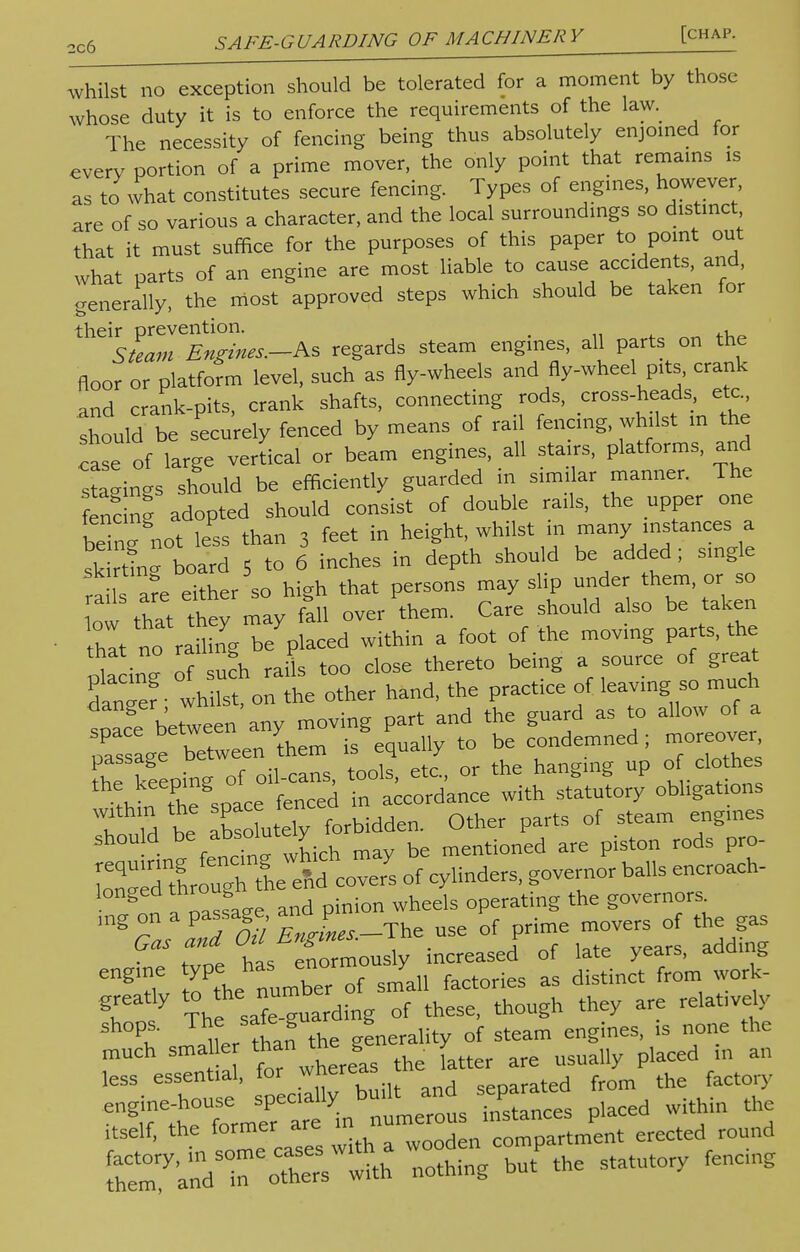 whilst no exception should be tolerated for a moment by those whose duty it is to enforce the requirements of the law. The necessity of fencing being thus absolutely enjoined for every portion of a prime mover, the only point that remains is as to what constitutes secure fencing. Types of engines, however are of so various a character, and the local surroundings so distinct that it must suffice for the purposes of this paper to point out what parts of an engine are most liable to cause accidents, and generally, the most approved steps which should be taken for their prevention. , Steam Engines.-Ks regards steam engines, all parts on the floor or platform level, such as fly-wheels and fly-wheel pits, crank and crank-pits, crank shafts, connecting rods, cross-heads etc., should be securely fenced by means of rail fencing, whilst in the case of large vertical or beam engines, all stairs, platforms, and stagings should be efficiently guarded in similar manner. The S adopted should consist of double rails, the upper one being not less than 3 feet in height, whilst in many instances a sk rtfng board 5 to 6 inches in depth should be added; single ra s are either so high that persons may slip under them or so ow that they may fill over them. Care should also be taken hit no raflfng be placed within a foot of the moving parts, the , I If such rails too close thereto being a source of great & wh^ on the other hand, the practice of leaving so much snace between any moving part and the guard as to allow of a oassagt between hem is equally to be condemned; moreover the keeplng of oil-cans, tools, etc., or the hanging up c- clothes ?k the soace fenced in accordance with statutory obligations T^M be abso utely forbidden. Other parts of steam engines shou d be absoi«'y b mentioned are piston rods pro- StL Tgnle^fco^ of cylinders, governor balls encroach- 11 a oassage and pinion wheels operating the governor* ,ng on a passage, J movers of the gas GS tvoe has enormously increased of late years, adding ^m to thedumber of small factories as distinct from work- gr y The safe-guarding of these, though they are relatively Pu than the generality of steam engines, is none the much sma le than the g y ^ placed m an less essential, for whereas ,eoarated from the factory t^nTt inbn'Lets uSanl placed within the itself, the former are compartment erected round [C:yand5ineoCthe with nothing but the statutory fencing