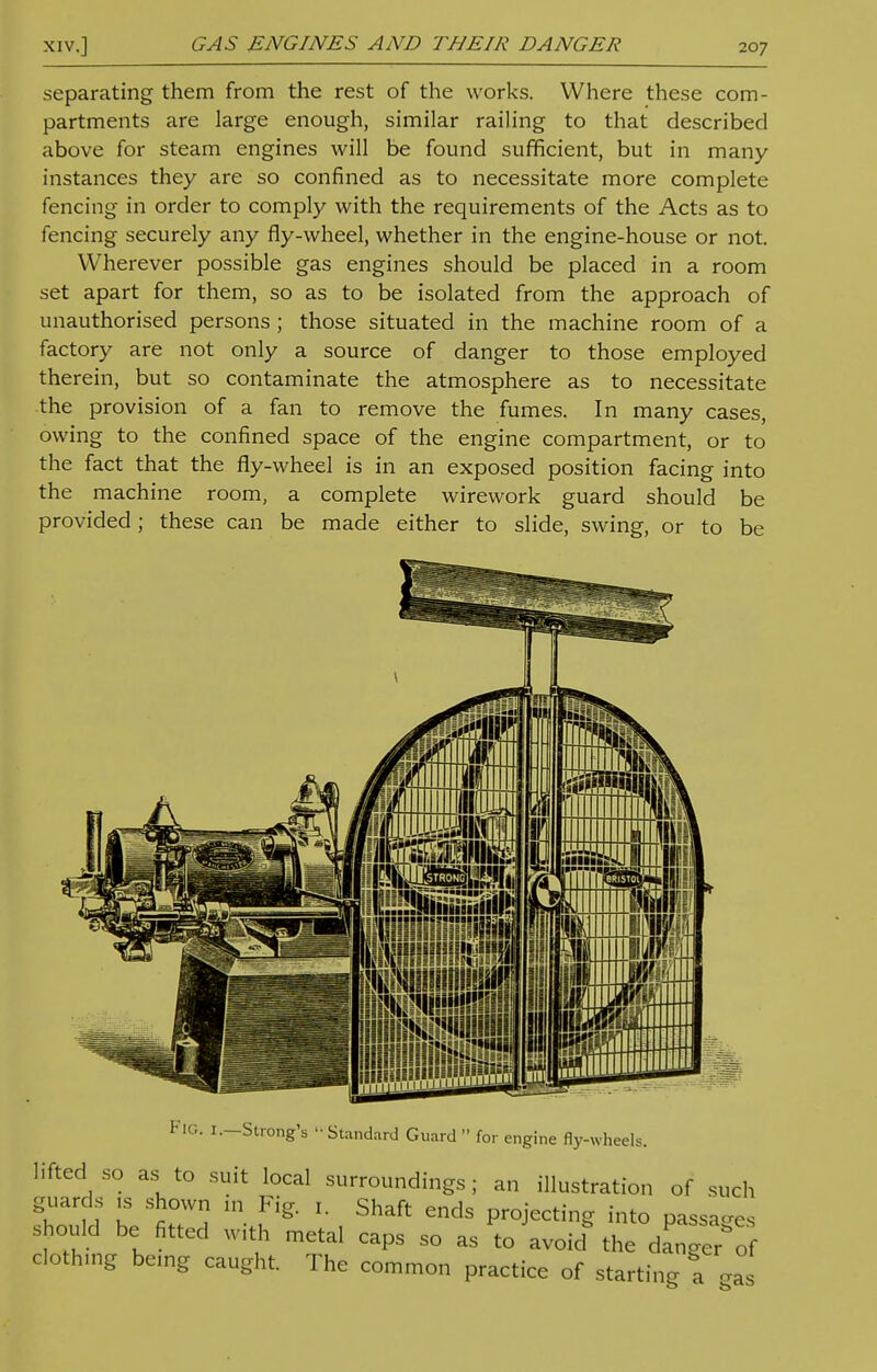separating them from the rest of the works. Where these com- partments are large enough, similar railing to that described above for steam engines will be found sufficient, but in many instances they are so confined as to necessitate more complete fencing in order to comply with the requirements of the Acts as to fencing securely any fly-wheel, whether in the engine-house or not. Wherever possible gas engines should be placed in a room set apart for them, so as to be isolated from the approach of unauthorised persons ; those situated in the machine room of a factory are not only a source of danger to those employed therein, but so contaminate the atmosphere as to necessitate the provision of a fan to remove the fumes. In many cases, owing to the confined space of the engine compartment, or to the fact that the fly-wheel is in an exposed position facing into the machine room, a complete wirework guard should be provided; these can be made either to slide, swing, or to be FIG. 1.—Strong's 'Standard Guard  for engine fly-wheels. lifted so as to suit local surroundings; an illustration of such guards is shown in Fig. 1. Shaft ends projecting into passages should be fitted with metal caps so as to avoid the dagger of clothing being caught. The common practice of starting a gas