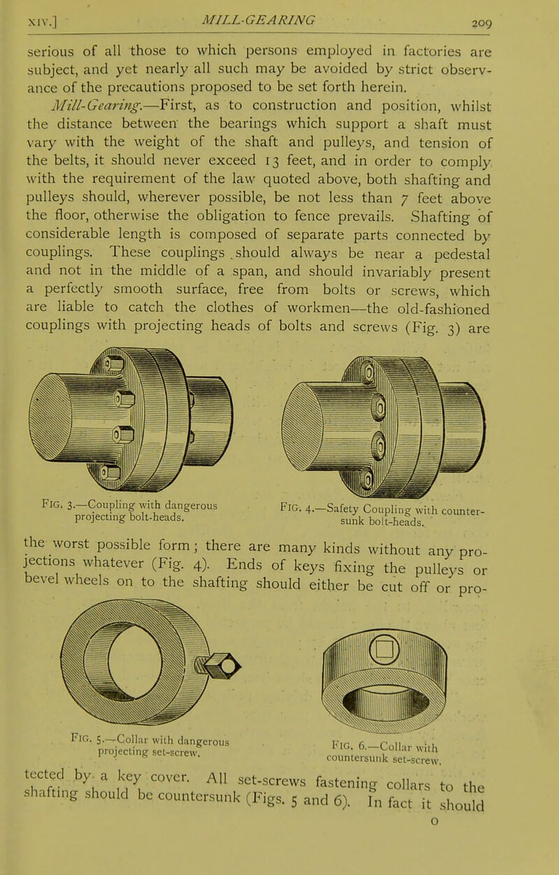 serious of all those to which persons employed in factories are subject, and yet nearly all such may be avoided by strict observ- ance of the precautions proposed to be set forth herein. Mill-Gearing.—First, as to construction and position, whilst the distance between the bearings which support a shaft must vary with the weight of the shaft and pulleys, and tension of the belts, it should never exceed 13 feet, and in order to comply with the requirement of the law quoted above, both shafting and pulleys should, wherever possible, be not less than 7 feet above the floor, otherwise the obligation to fence prevails. Shafting of considerable length is composed of separate parts connected by couplings. These couplings . should always be near a pedestal and not in the middle of a span, and should invariably present a perfectly smooth surface, free from bolts or screws, which are liable to catch the clothes of workmen—the old-fashioned couplings with projecting heads of bolts and screws (Fig. 3) are Fig. 3.—Coupling with dangerous projecting bolt-heads. Fig. 4.—Safety Coupling with counter- sunk bolt-heads. the worst possible form ; there are many kinds without any pro- jections whatever (Fig. 4). Ends of keys fixing the pulleys or bevel wheels on to the shafting should either be cut off or pro- Fig. 5.—Collar with dangerous projecting set-screw. Fig. 6.—Collar with countersunk set-screw. SSrt! \* uyKC0Ver- AU SCt-SCreVVS fasteniS hilars to the shafting should be countersunk (Figs. 5 and 6). In fact it should o