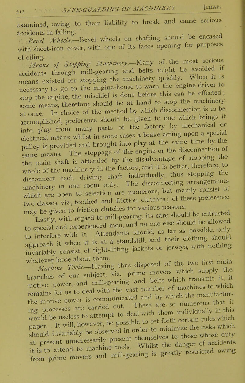 examined, owing to their liability to break and cause serious accidents in falling. Bevel wheels on shafting should be encased with sheet-iron cover, with one of its faces opening for purposes f i 1 i it. ° ^Mean's of Stopping Machinery..-Many of the most serious accidents through mill-gearing and belts might be avoided if means existed for stopping the machinery quickly. When it is necessary to go to the engine-house to warn the engine driver to stop the engine, the mischief is done before this can be effected , some means, therefore, should be at hand to stop the machinery at once In choice of the method by which disconnection is to be accomplished, preference should be given to one which brings it L o play f-m many parts of the factory by mechanical or electrical means, whilst in some cases a brake acting upon a special pulley is provided and brought into play at the same time by the same means. The stoppage of the engine or the disconnection of STmSn shaft is attended by the disadvantage of stopping the whole o the machinery in the factory, and it is better, therefore to ^connect each driving shaft individually, thus stopping the in one room only. The disconnecting arrangements which! are' open to selection are numerous but mam y — o two classes, viz., toothed and friction clutches; of these preference mav be given to friction clutches for various reasons Lastly with regard to mill-gearing, its care should be entrusted to spec da d experienced men, and no one else should be a lowed ^erfere wnA ^^^^^A of ^t^U- or ierseys, with nothing thus disposed of the two first mam Macmne movers which supply the branches of our »bj« ^ P wnl it, it mot.ve P°w«;^nddX ft ™fast number of machines to which I— -0^—ea ana by w£, ,t wi»>««>P»^ —se'rne rishs which