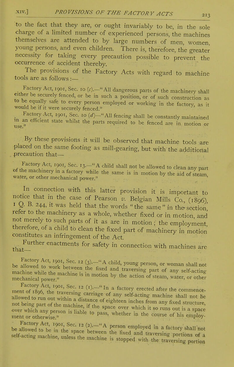 xiv.] PRO VISIONS OF THE FACTOR Y ACTS 213 to the fact that they are, or ought invariably to be, in the sole charge of a limited number of experienced persons, the machines themselves are attended to by large numbers of men, women, young persons, and even children. There is, therefore, the greater necessity for taking every precaution possible to prevent the occurrence of accident thereby. The provisions of the Factory Acts with regard to machine tools are as follows :— Factory Act 1901, Sec. 10 (,).-« All dangerous parts of the machinery shall either be securely fenced, or be in such a position, or of such construction as to be equally safe to every person employed or working in the factory, as it would be if it were securely fenced. Factory Act, 1901, Sec. 10 (<*)_« All fencing shall be constantly maintained ITse1 nt Stat6 WhllSt Pai'tS reqUired t0 bC fenced are in motion or By these provisions it will be observed that machine tools are placed on the same footing as mill-gearing, but with the additional precaution that— Factory Act, 1901, Sec. 13.- A child shall not be allowed to clean any part of the machinery in a factory while the same is in motion by the aid of steam water, or other mechanical power. ' In connection with this latter provision it is important to notice that in the case of Pearson v. Belgian Mills Co., (1896) 1 Q. B. 244, it was held that the words the same in the-section' refer to the machinery as a whole, whether fixed or in motion and not merely to such parts of it as are in motion ; the employment therefore, of a child to clean the fixed part of machinery in motion constitutes an infringement of the Act. that-^116 CnaCtments for safety in connection with machines are be aFlloCwed to worTh^'  T^A dliId' y°Ung pCrSOn> °r woman sha» not be allowed to work between the fixed and traversing part of any self-acting ZESS^?***  - m0ti°n * ^ ^-Fsteam, Jte^E mentT^toe19^--  * foct°^ erected after the commence- ment ot 1896, the traversing carriage of any self-acting machine shall not be ;»r;: „ °Prt *s,^rf e,gh,cen incM Ln ^ u-u machine, if the space over which t so runs out is a smrp :z:ttci^-on,sliablc to ^ * *.—„r,*a,^ <***> S ^s^r4^r;rr;xa