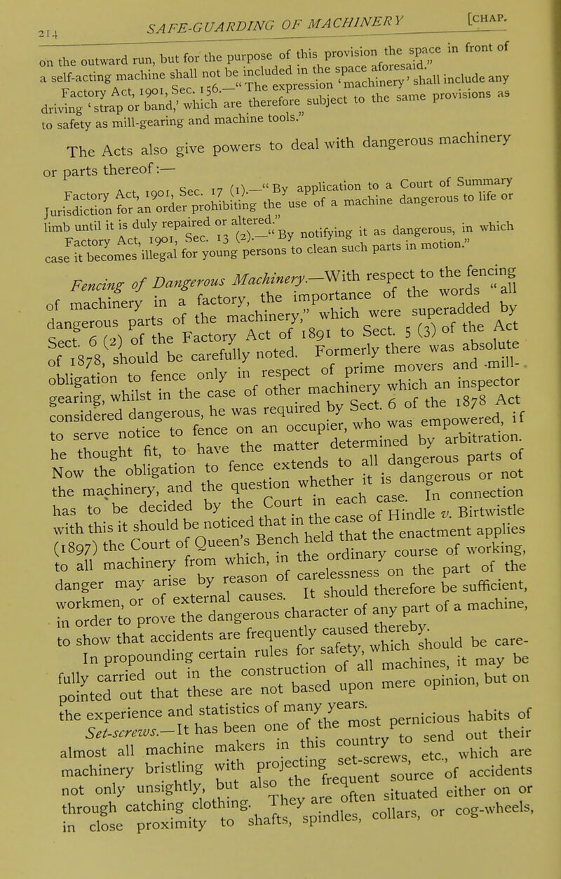 „„ the outward run, but for the purpose of this provision the space in front of a I„ac.ing machine shah no. he j£^*~£££n inc.nde any to safety as mill-gearing and machine tools. The Acts also give powers to deal with dangerous machinery or parts thereof:— c m ,T^ Rv aDDlication to a Court of Summary jiS^^S * machine da„gerous to iife or Umb until it is ^repaired or altered.^ ^ ^ ^ wWch cJ£S£i>£& fLeCy„ung(;>ersonsy,o cle/n such parts in motion. Fencing of Dangerous Machinery.-^ respect to the: fencing nf t878 should be carefully noted, i-ormeriy mere w MS* £ has to be decided by the Court m each «~Jta the experience and statistics of many' yean. bitg of si,^.-It has been one of the most pernio almost all machine makers m his county to «d ^ machinery bristling with projecting ;f accidentS not only unsightly, but also the frequent ource ^ through catching clothing They are of^ heeIs, in close proximity to shafts, spindles, collars, g