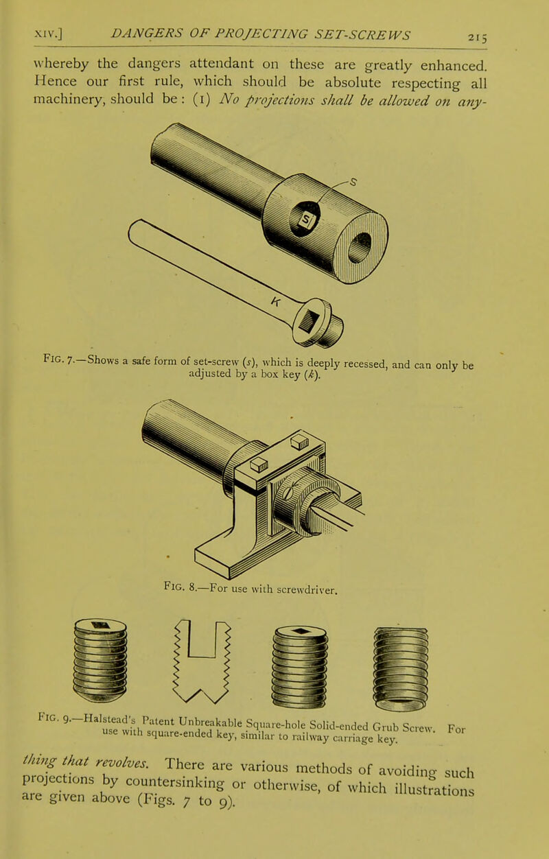 whereby the dangers attendant on these are greatly enhanced. Hence our first rule, which should be absolute respecting all machinery, should be: (1) No projections shall be allowed on any- FIG. 9—Halstead's Patent Unbreakable Square-hole Solid-ended Grub Screw F„r use with square-ended key, similar to railway Sagekey thing that revolves. There are various methods of avoiding such projections by countersinking or otherwise, of which illustration are gIven above (Figs. 7 to 9). uscranons