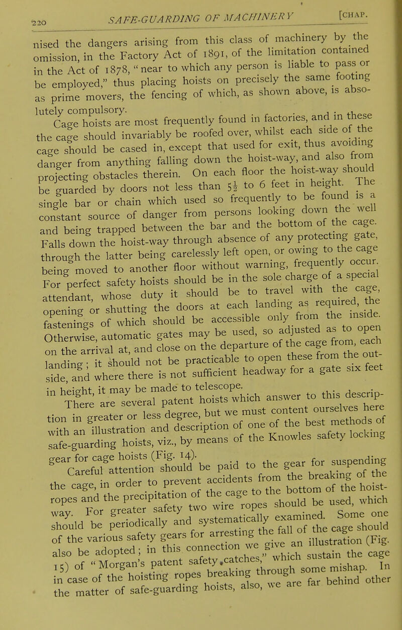 nised the dangers arising from this class of machinery by the omission, in the Factory Act of 1891, of the limitation contained in the Act of 1878, near to which any person is liable to pass or be employed thus placing hoists on precisely the same footing as prime movers, the fencing of which, as shown above, is abso- lutely compulsory. . . „ Cage hoists are most frequently found in factories and in these the cage should invariably be roofed over, whilst each side of the cage should be cased in, except that used for exit, thus avoiding danger from anything falling down the hoist-way, and also from projecting obstacles therein. On each floor the ho,st-wayshouH be guarded by doors not less than 5i to 6 feet m height. The single bar or chain which used so frequently to be found is a constant source of danger from persons ^mg down the weH and being trapped between the bar and the bottom of he cage. Falls down the hoist-way through absence of any protecting gate hrough the latter being carelessly left open, or owing to the cage being moved to another floor without warning, frequently occur For perfect safety hoists should be in the sole charge , of a spec.1 attendant, whose duty it should be to travel «'th 'he ^ onenin? or shutting the doors at each landing as required, the fastenings of which should be accessible only from the inside O herwfse automatic gates may be used, so adjusted as to open rthe at, and close on the departure of the cage from each tending it should not be practicable to open these from the out- Zand where there is not sufficient headway for a gate six feet ^TLt^t^:^ answer to this descrip- tion in greaTer or lessPdegree, but we must ™^«^h« 3&rS^= of Z S£££S -ing ^C^l^sLu^ paid to the gear for suspending theCca^!n order to prevent accide.s from £« ropes tfzzzrxS -^ be which Sd^ ca^should the matter of safe-guarding hoists, also, ue