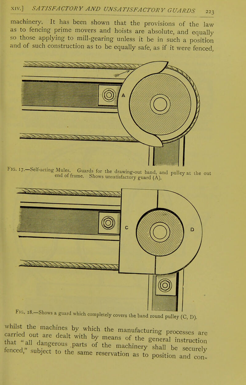 machinery. It has been shown that the provisions of the law as to fencing prime movers and hoists are absolute, and equally so those applying to mill-gearing unless it be in such a position and of such construction as to be equally safe, as if it were fenced, FIG. 17-Self-acting Mules Guards for the drawing-out band, and pulley at the out end ol irame. Shows unsatisfactory guard (A). FIG. i8.-Shows a guard which completely covers the band round pulley (C, D). whilst the machines by which the manufacturing processes are thTe« all da' dGalt b? mCanS °f the ™ SSStS tiLvubSr zukrts of the machinery shai1 be —.; lenced, subject to the same reservation as to position and con-