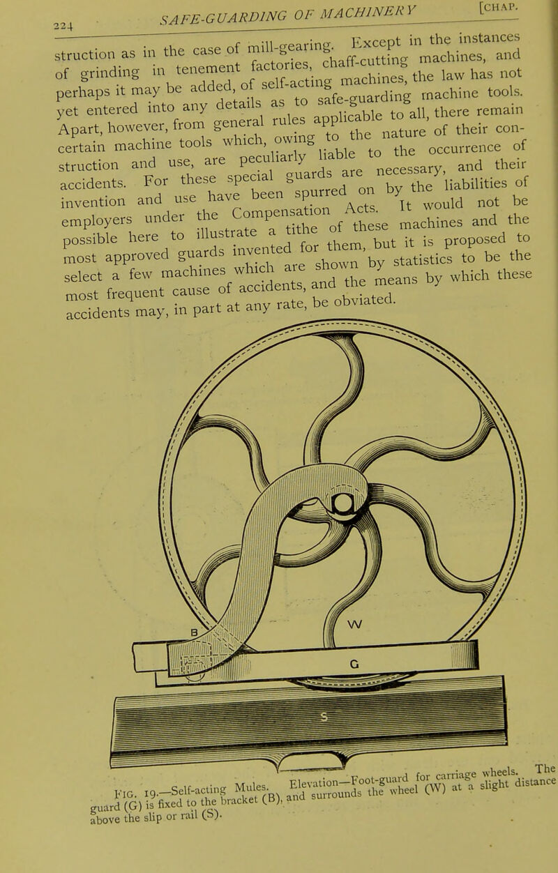 of grinding in ^ZTJ^m ^  0t perhaps it may be added of sell acting hine tools. yet entered into any details as to J there remain Apart, however, from general rules apph* • of their con. certain machine tools which, ow ng ° he natu ^ rf struction and use, are peculiarly liable < * d their accidents. For these specia guarf a re nece ay rf invention and use have been spurTed^on y ^ be employers under tiae f A*se machines and the possible here to illustrate a tun proposed to most approved guards ' ™ statistics to be the select a few machmes whchare sho y^ ^ ^ most frequent cause of accidents, a accidents may, in part at any rate^e obviated. „ard (G) is fi«i » ihe CB>- Jbove the slip or rail (»•