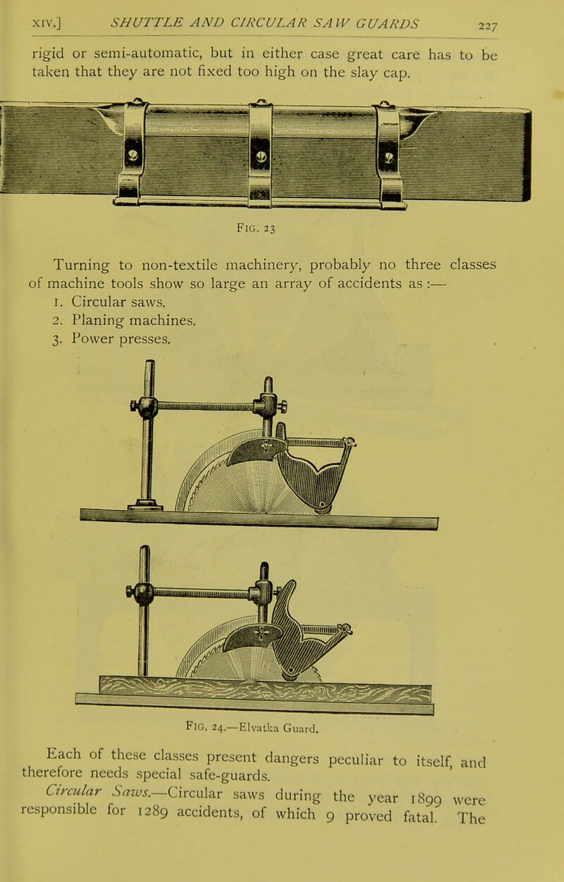 rigid or semi-automatic, but in either case great care has to be taken that they are not fixed too high on the slay cap. Turning to non-textile machinery, probably no three classes of machine tools show so large an array of accidents as :— r. Circular saws. 2. Planing machines. 3. Power presses. Fig. 24.—Elvatka Guard. Each of these classes present dangers peculiar to itself, and therefore needs special safe-guards. Circular Saws.—Circular saws during the year 1899 were responsible for 1289 accidents, of which 9 proved fatal. The