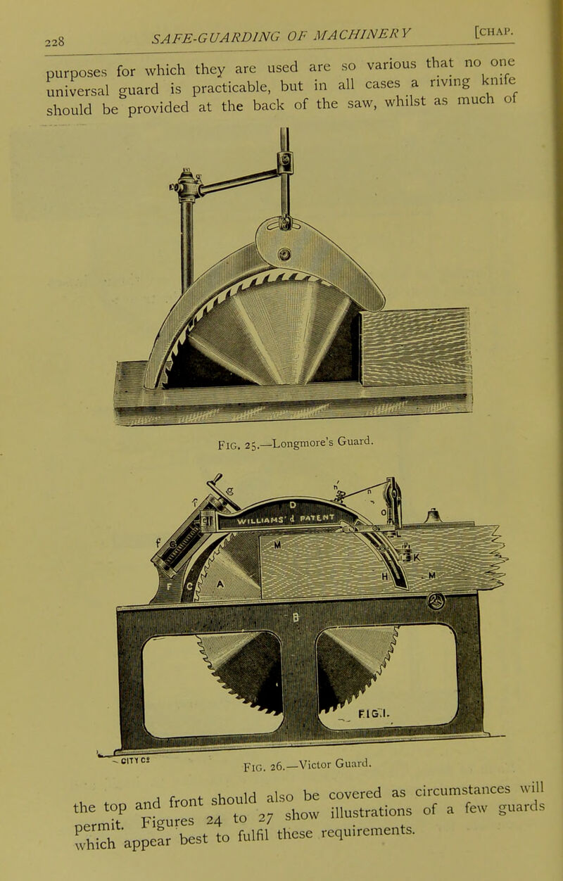 228 p^c^eT for which they are used are so various that no one universal guard is practicable, but in all cases a riving knife should be provided at the back of the saw, whilst as much ot FlG. 25.—Longmore's Guard. - cm cs Fig. 26.—Victor Guard. u 1 j „ien he covered as circumstances will S appear best to fulfil these requ.remen.s.