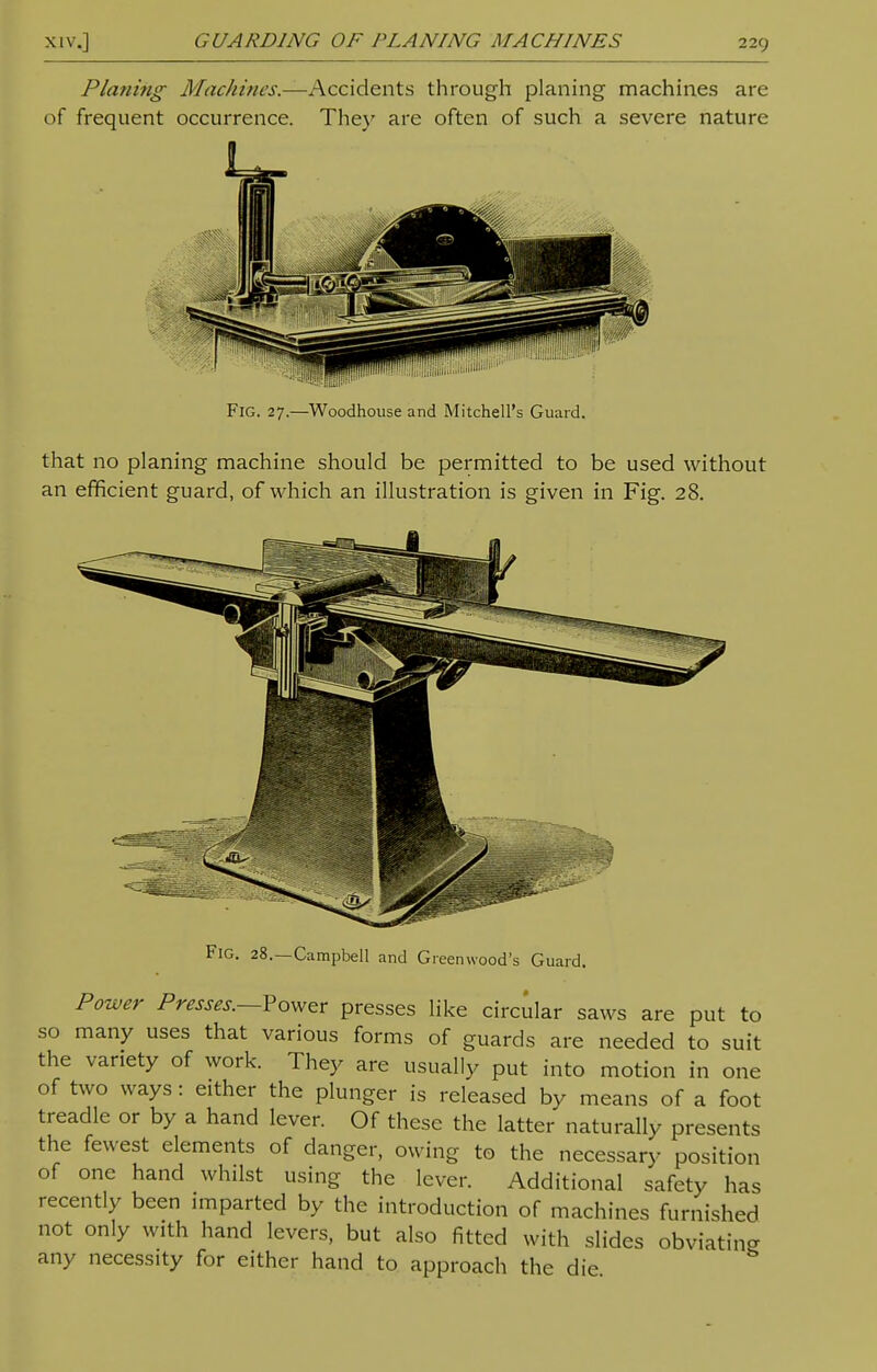 Planing Machines.—Accidents through planing machines are of frequent occurrence. They are often of such a severe nature Fig. 27.—Woodhouse and Mitchell's Guard. that no planing machine should be permitted to be used without an efficient guard, of which an illustration is given in Fig. 28. Fig. 28.—Campbell and Greenwood's Guard. Power Presses.—Power presses like circular saws are put to so many uses that various forms of guards are needed to suit the variety of work. They are usually put into motion in one of two ways: either the plunger is released by means of a foot treadle or by a hand lever. Of these the latter naturally presents the fewest elements of danger, owing to the necessary position of one hand whilst using the lever. Additional safety has recently been imparted by the introduction of machines furnished not only with hand levers, but also fitted with slides obviating any necessity for either hand to approach the die