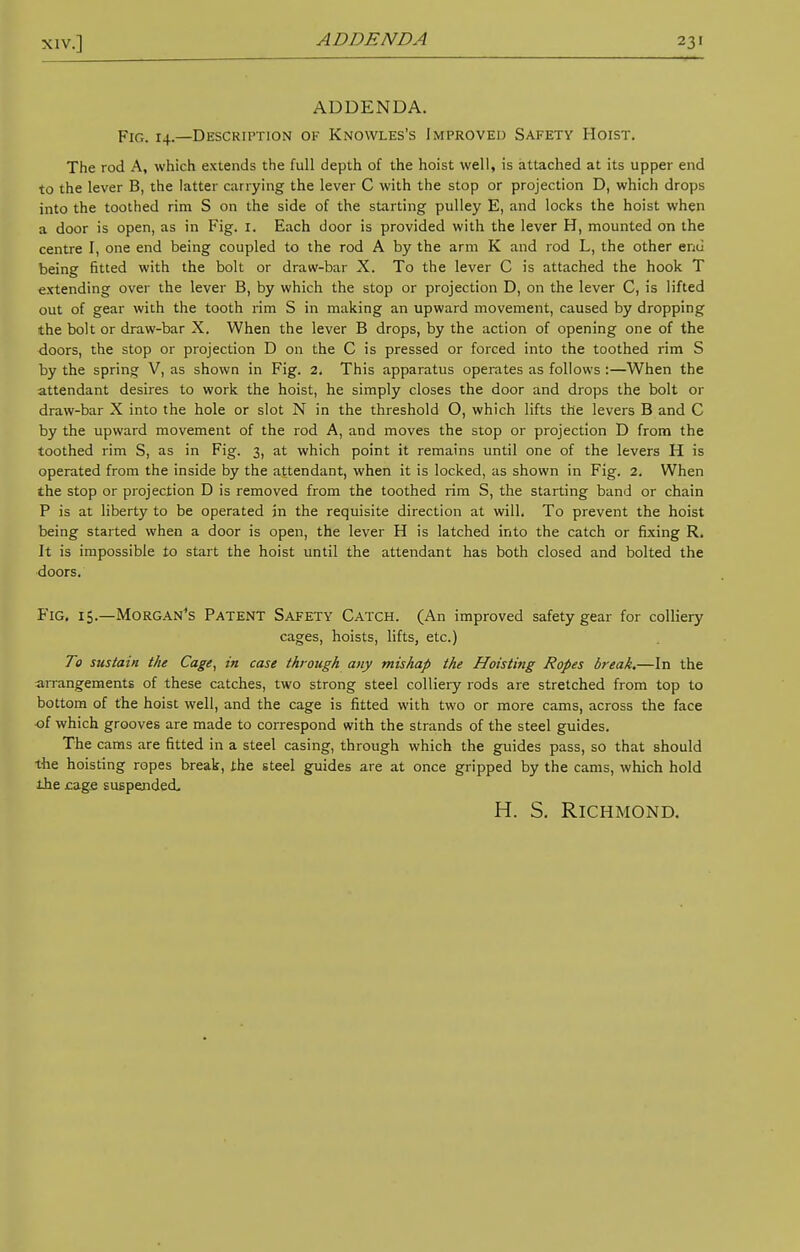 ADDENDA ADDENDA. Fig. 14.—Description of Knowles's Improved Safety Hoist. The rod A, which extends the full depth of the hoist well, is attached at its upper end to the lever B, the latter carrying the lever C with the stop or projection D, which drops into the toothed rim S on the side of the starting pulley E, and locks the hoist when a door is open, as in Fig. 1. Each door is provided with the lever H, mounted on the centre I, one end being coupled to the rod A by the arm K and rod L, the other end being fitted with the bolt or draw-bar X. To the lever C is attached the hook T extending over the lever B, by which the stop or projection D, on the lever C, is lifted out of gear with the tooth rim S in making an upward movement, caused by dropping the bolt or draw-bar X. When the lever B drops, by the action of opening one of the doors, the stop or projection D on the C is pressed or forced into the toothed rim S by the spring V, as shown in Fig. 2. This apparatus operates as follows:—When the attendant desires to work the hoist, he simply closes the door and drops the bolt or draw-bar X into the hole or slot N in the threshold O, which lifts the levers B and C by the upward movement of the rod A, and moves the stop or projection D from the toothed rim S, as in Fig. 3, at which point it remains until one of the levers H is operated from the inside by the attendant, when it is locked, as shown in Fig. 2. When the stop or projection D is removed from the toothed rim S, the starting band or chain P is at liberty to be operated in the requisite direction at will. To prevent the hoist being started when a door is open, the lever H is latched into the catch or fixing R. It is impossible to start the hoist until the attendant has both closed and bolted the doors. Fig. 15.—Morgan's Patent Safety Catch. (An improved safety gear for colliery cages, hoists, lifts, etc.) To sustain the Cage, in case through any mishap the Hoisting Ropes break.—In the arrangements of these catches, two strong steel colliery rods are stretched from top to bottom of the hoist well, and the cage is fitted with two or more cams, across the face of which grooves are made to correspond with the strands of the steel guides. The cams are fitted in a steel casing, through which the guides pass, so that should the hoisting ropes break, the steel guides are at once gripped by the cams, which hold the cage suspended. H. S. Richmond.