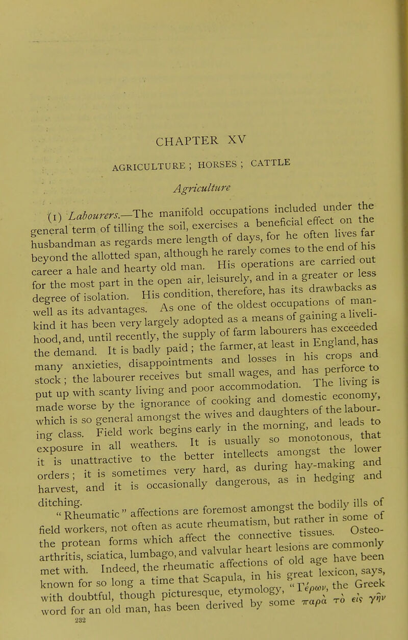 CHAPTER XV AGRICULTURE ; HORSES ; CATTLE Agriculture (!) Labourers.-^ manifold occupations include■,I under the ■General term of tilling the soil, exercises a beneficial effect on the t:SlZ2 as regards mere length of days, for he. often.five., f« beyond the allotted span, although he rarely comes to thend ot n career a hale and hearty old man Mrs °P^™ » les for the most part in the open an, losurely, and m a greate- or degree of isolation. His^tion ^^J^tn- ^d it a Tb^ r-exceed =s r^^r:m^£^|- put up with scanty living and poor accommodat»m ™*£JL it is unattractive to the better mt king and fiS, ^d -TriSuy^ot a! inWg and ditC.hknhgeuma,ic» affections are ^^^^ $ met with. Indeed, the rheumatic affections_ of oda e h known for so long a time that Scapu a, mh. great with doubtful, though Picturesque, etymo og) ^ ^^, word for an old man, has been derived by some ™pa