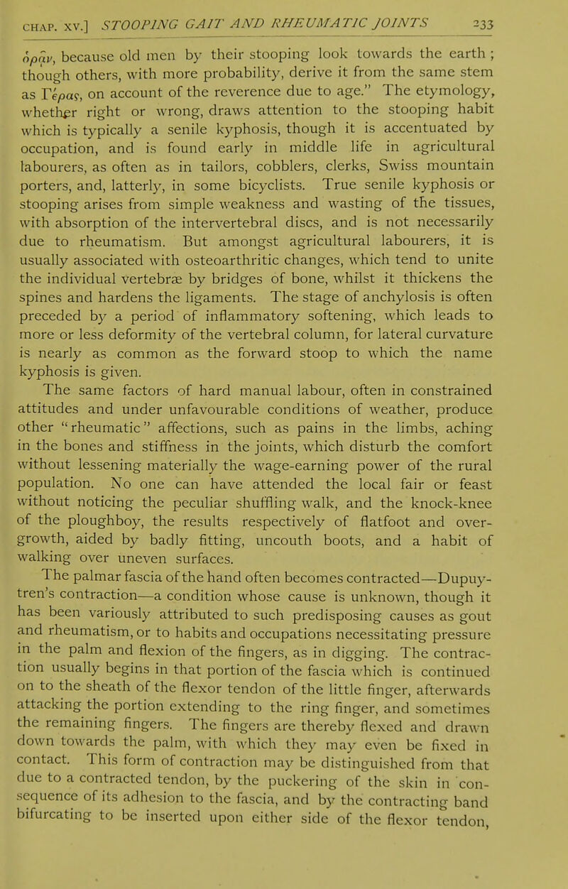 opav, because old men by their stooping look towards the earth ; though others, with more probability, derive it from the same stem as Tepag, on account of the reverence due to age. The etymology, whether right or wrong, draws attention to the stooping habit which is typically a senile kyphosis, though it is accentuated by occupation, and is found early in middle life in agricultural labourers, as often as in tailors, cobblers, clerks, Swiss mountain porters, and, latterly, in some bicyclists. True senile kyphosis or stooping arises from simple weakness and wasting of the tissues, with absorption of the intervertebral discs, and is not necessarily due to rheumatism. But amongst agricultural labourers, it is usually associated with osteoarthritic changes, which tend to unite the individual vertebrae by bridges of bone, whilst it thickens the spines and hardens the ligaments. The stage of anchylosis is often preceded by a period of inflammatory softening, which leads to more or less deformity of the vertebral column, for lateral curvature is nearly as common as the forward stoop to which the name kyphosis is given. The same factors of hard manual labour, often in constrained attitudes and under unfavourable conditions of weather, produce other  rheumatic affections, such as pains in the limbs, aching in the bones and stiffness in the joints, which disturb the comfort without lessening materially the wage-earning power of the rural population. No one can have attended the local fair or feast without noticing the peculiar shuffling walk, and the knock-knee of the ploughboy, the results respectively of flatfoot and over- growth, aided by badly fitting, uncouth boots, and a habit of walking over uneven surfaces. The palmar fascia of the hand often becomes contracted—Dupuy- tren's contraction—a condition whose cause is unknown, though it has been variously attributed to such predisposing causes as gout and rheumatism, or to habits and occupations necessitating pressure in the palm and flexion of the fingers, as in digging. The contrac- tion usually begins in that portion of the fascia which is continued on to the sheath of the flexor tendon of the little finger, afterwards attacking the portion extending to the ring finger, and sometimes the remaining fingers. The fingers are thereby flexed and drawn down towards the palm, with which they may even be fixed in contact. This form of contraction may be distinguished from that clue to a contracted tendon, by the puckering of the skin in con- sequence of its adhesion to the fascia, and by the contracting band bifurcating to be inserted upon either side of the flexor tendon,