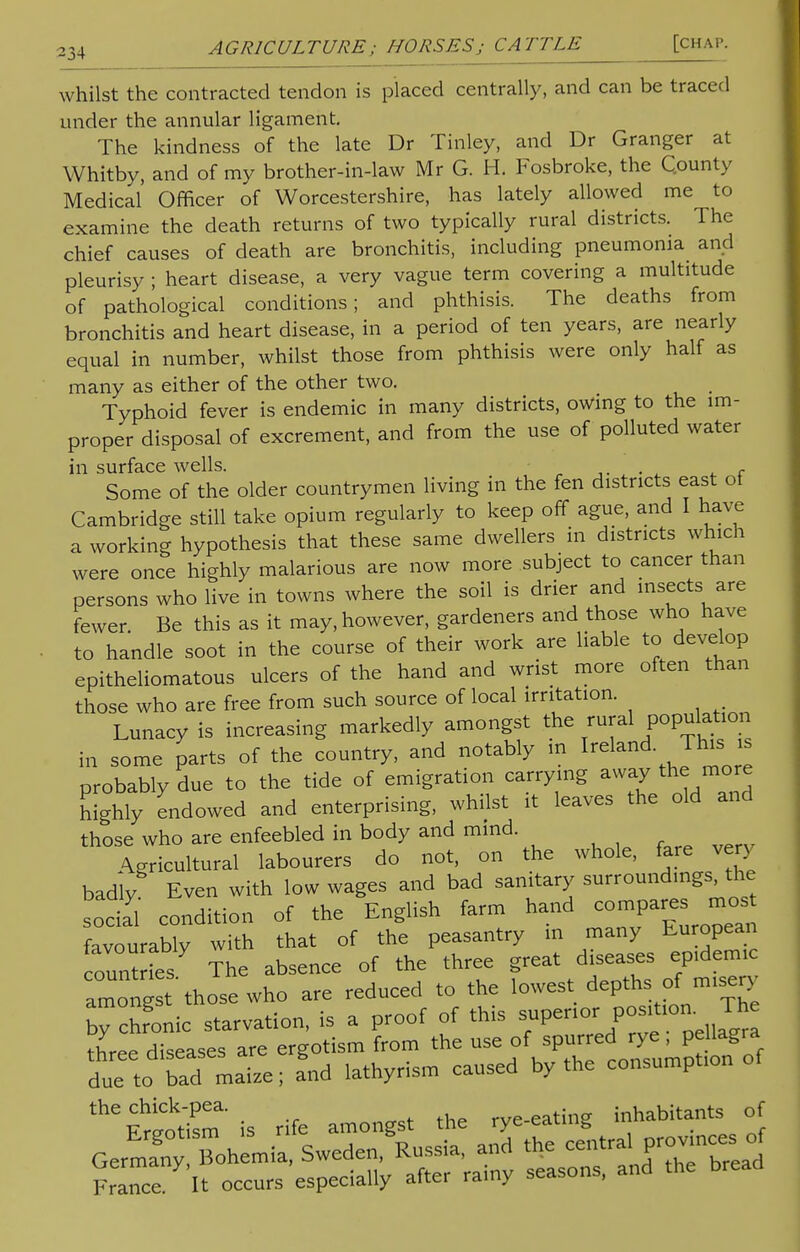 whilst the contracted tendon is placed centrally, and can be traced under the annular ligament. The kindness of the late Dr Tinley, and Dr Granger at Whitby, and of my brother-in-law Mr G. H. Fosbroke, the County Medical Officer of Worcestershire, has lately allowed me to examine the death returns of two typically rural districts. The chief causes of death are bronchitis, including pneumonia and pleurisy ; heart disease, a very vague term covering a multitude of pathological conditions; and phthisis. The deaths from bronchitis and heart disease, in a period of ten years, are nearly equal in number, whilst those from phthisis were only half as many as either of the other two. Typhoid fever is endemic in many districts, owing to the im- proper disposal of excrement, and from the use of polluted water in surface wells. . . Some of the older countrymen living in the fen districts east of Cambridge still take opium regularly to keep off ague, and I have a working hypothesis that these same dwellers in districts which were once highly malarious are now more subject to cancer than persons who live in towns where the soil is drier and insects are fewer Be this as it may, however, gardeners and those who have to handle soot in the course of their work are liable to develop epitheliomatous ulcers of the hand and wrist more often than those who are free from such source of local irritation. Lunacy is increasing markedly amongst the rural population in some parts of the country, and notably in Ireland This is probably due to the tide of emigration carrying away the more Mghly endowed and enterprising, whilst it leaves the old and those who are enfeebled in body and mind. Agricultural labourers do not, on the whole, fare very badiy Even with low wages and bad sanitary surroundings the social condition of the English farm hand compares ^ favourably with that of the peasantry m many European ount ies The absence of the three great diseases epidemic 1 'those who are reduced to the lowest depths of misery ^SSlc Srvation, is a proof of this superior three diseases are ergotism from the use o^^^^ £ due to bad maize; and lathyrism caused by the consumption theEr^sm' is rife amongst the rye-eating inhabitants of Germa'n Bohemia, Sweden, Russia, and the central provinces of France It occurs especially after rainy seasons, and the bread