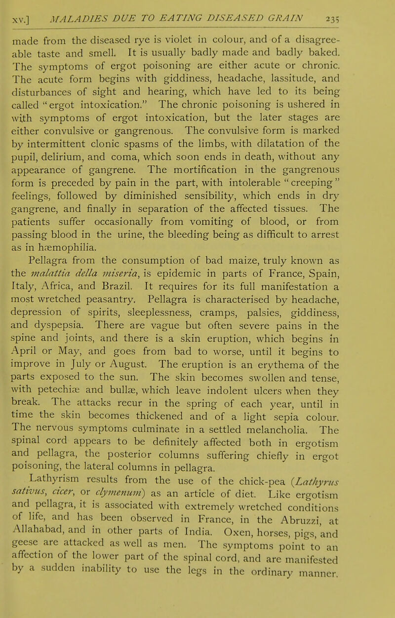 made from the diseased rye is violet in colour, and of a disagree- able taste and smell. It is usually badly made and badly baked. The symptoms of ergot poisoning are either acute or chronic. The acute form begins with giddiness, headache, lassitude, and disturbances of sight and hearing, which have led to its being called  ergot intoxication. The chronic poisoning is ushered in with symptoms of ergot intoxication, but the later stages are either convulsive or gangrenous. The convulsive form is marked by intermittent clonic spasms of the limbs, with dilatation of the pupil, delirium, and coma, which soon ends in death, without any appearance of gangrene. The mortification in the gangrenous form is preceded by pain in the part, with intolerable  creeping  feelings, followed by diminished sensibility, which ends in dry gangrene, and finally in separation of the affected tissues. The patients suffer occasionally from vomiting of blood, or from passing blood in the urine, the bleeding being as difficult to arrest as in haemophilia. Pellagra from the consumption of bad maize, truly known as the malattia delta miseria, is epidemic in parts of France, Spain, Italy, Africa, and Brazil. It requires for its full manifestation a most wretched peasantry. Pellagra is characterised by headache, depression of spirits, sleeplessness, cramps, palsies, giddiness, and dyspepsia. There are vague but often severe pains in the spine and joints, and there is a skin eruption, which begins in April or May, and goes from bad to worse, until it begins to improve in July or August. The eruption is an erythema of the parts exposed to the sun. The skin becomes swollen and tense, with petechia; and bullae, which leave indolent ulcers when they break. The attacks recur in the spring of each year, until in time the skin becomes thickened and of a light sepia colour. The nervous symptoms culminate in a settled melancholia. The spinal cord appears to be definitely affected both in ergotism and pellagra, the posterior columns suffering chiefly in ergot poisoning, the lateral columns in pellagra. Lathyrism results from the use of the chick-pea {Lathyrus sativus, cicer, or cfymenum) as an article of diet. Like ergotism and pellagra, it is associated with extremely wretched conditions of life, and has been observed in France, in the Abruzzi, at Allahabad, and in other parts of India. Oxen, horses, pigs, and geese are attacked as well as men. The symptoms point to an affection of the lower part of the spinal cord, and are manifested by a sudden inability to use the legs in the ordinary manner