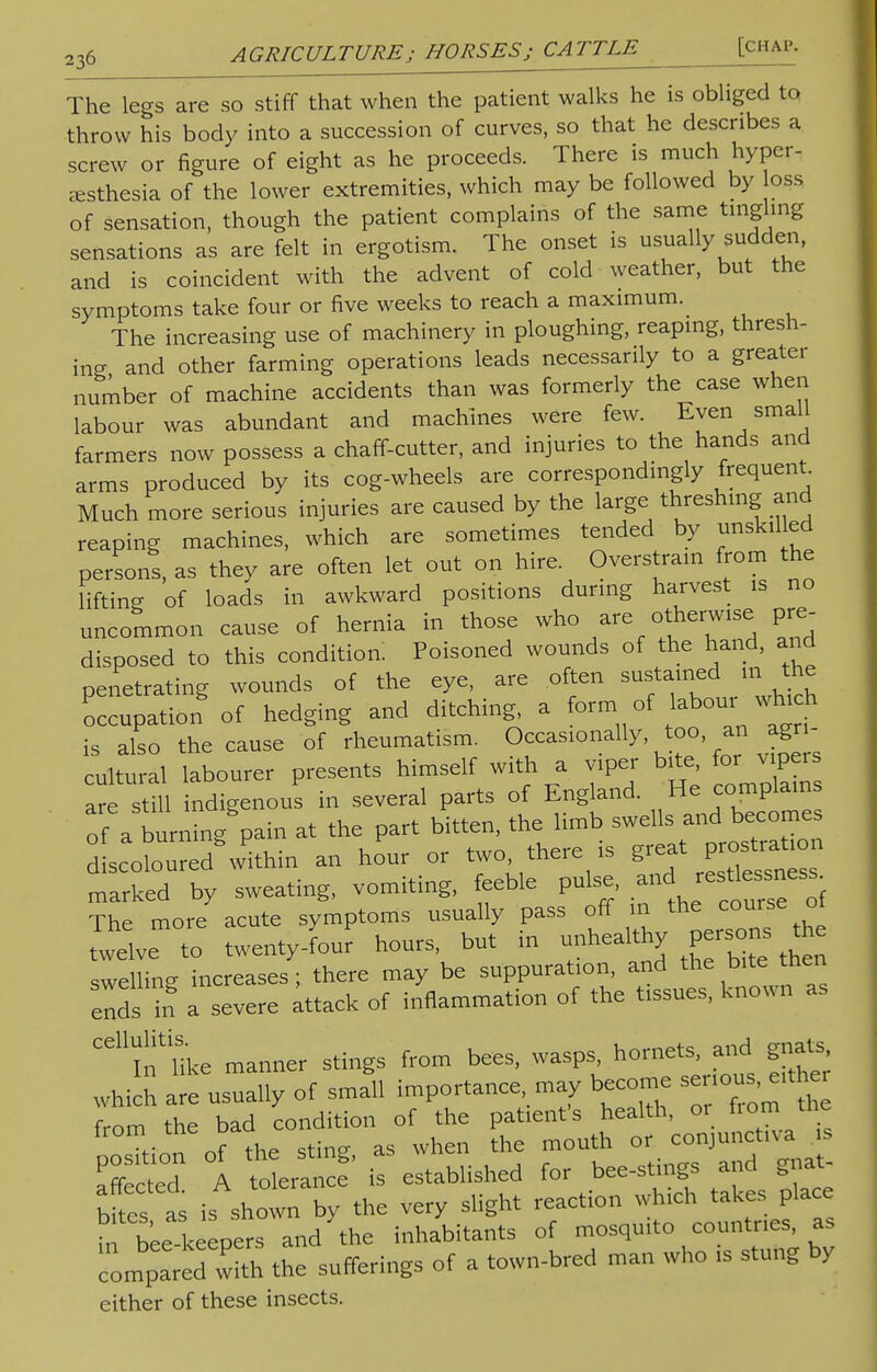 The legs are so stiff that when the patient walks he is obliged to throw his body into a succession of curves, so that he describes a screw or figure of eight as he proceeds. There is much hyper- esthesia of the lower extremities, which may be followed by oss of sensation, though the patient complains of the same tingling sensations as are felt in ergotism. The onset is usually sudden, and is coincident with the advent of cold weather, but the symptoms take four or five weeks to reach a maximum. The increasing use of machinery in ploughing, reaping, thresh- ing and other farming operations leads necessarily to a greater number of machine accidents than was formerly the case when labour was abundant and machines were few. Even small farmers now possess a chaff-cutter, and injuries to the hands and arms produced by its cog-wheels are correspondingly frequent. Much more serious injuries are caused by the large threshing and reaping machines, which are sometimes tended by unskilled persons, as they are often let out on hire. Overstrain from the lifting of loads in awkward positions during harvest is no uncommon cause of hernia in those who are otherwise pre- disposed to this condition: Poisoned wounds of the hand, and penetrating wounds of the eye, are often sustained m the occupation of hedging and ditching, a formof labour^ which is also the cause of rheumatism. Occasionally too an agr - cultural labourer presents himself with a viper bite for vipers are still indigenous in several parts of England. He complains of a burning'pain at the part bitten, the limb swe*. and becomes discoloured within an hour or two there is g eat pration marked by sweating, vomiting, feeble pulse, and The more acute symptoms usually pass off m the course ot twelve to twenty-four hours, but in -healthy persons the swelling increases ; there may be suppuration, and the bite then ends in a severe attack of inflammation of the tissues, known as ^ifllke manner stings from bees, wasps, hornets, and gnats, which a'e usually of sma'll importance, may become seriou^ither from the bad condition of the patient's health, or from me from me oa ^ Qr conjunctlva 1S S 1 it established for bee-stings and gnat bites as is shown by the very slight reaction which takes place inand the inhabitants of mosquito countries, as comparerwith the sufferings of a town-bred man who is stung by either of these insects.