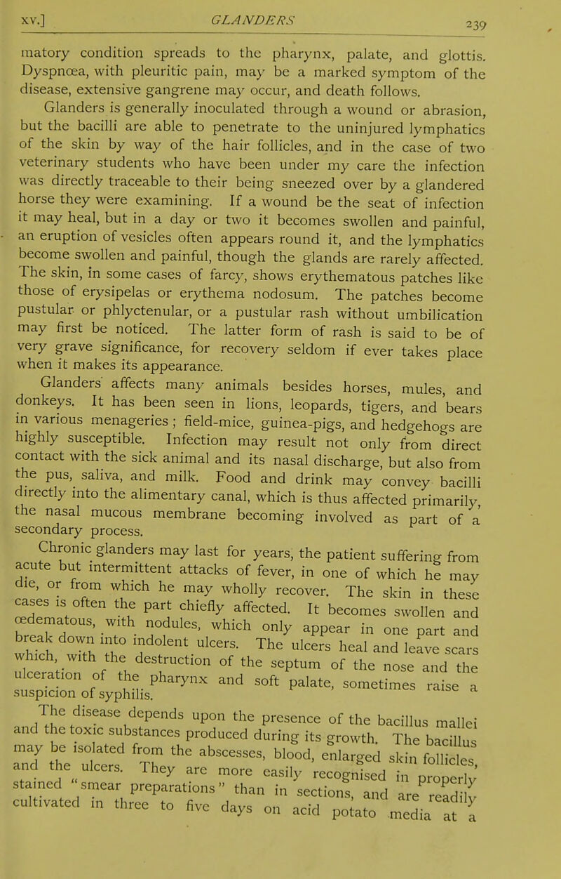 XV.] GLANDERS 239 matory condition spreads to the pharynx, palate, and glottis. Dyspnoea, with pleuritic pain, may be a marked symptom of the disease, extensive gangrene may occur, and death follows. Glanders is generally inoculated through a wound or abrasion, but the bacilli are able to penetrate to the uninjured lymphatics of the skin by way of the hair follicles, and in the case of two veterinary students who have been under my care the infection was directly traceable to their being sneezed over by a glandered horse they were examining. If a wound be the seat of infection it may heal, but in a day or two it becomes swollen and painful, an eruption of vesicles often appears round it, and the lymphatics become swollen and painful, though the glands are rarely affected. The skin, in some cases of farcy, shows erythematous patches like those of erysipelas or erythema nodosum. The patches become pustular, or phlyctenular, or a pustular rash without umbilication may first be noticed. The latter form of rash is said to be of very grave significance, for recovery seldom if ever takes place when it makes its appearance. Glanders' affects many animals besides horses, mules, and donkeys. It has been seen in lions, leopards, tigers, and 'bears in various menageries ; field-mice, guinea-pigs, and hedgehogs are highly susceptible. Infection may result not only from direct contact with the sick animal and its nasal discharge, but also from the pus, saliva, and milk. Food and drink may convey bacilli directly into the alimentary canal, which is thus affected primarily, the nasal mucous membrane becoming involved as part of a secondary process. Chronic glanders may last for years, the patient suffering from acute but intermittent attacks of fever, in one of which he may die, or from which he may wholly recover. The skin in these cases is often the part chiefly affected. It becomes swollen and edematous, with nodules, which only appear in one part and break down into indolent ulcers. The ulcers heal and leave scars which with the destruction of the septum of the nose and the 1^1y%t^ Md S°ft Pakte< — * The disease depends upon the presence of the bacillus mallei and the toxic substances produced during its growth The bacillus may be isolated from the abscesses, blood, enlarged sk^ foSs and the ulcers. They are more easily recognised in 12 stained smear preparations than in sections, and are read ^ cultivated in three to five days on acid potato media at a