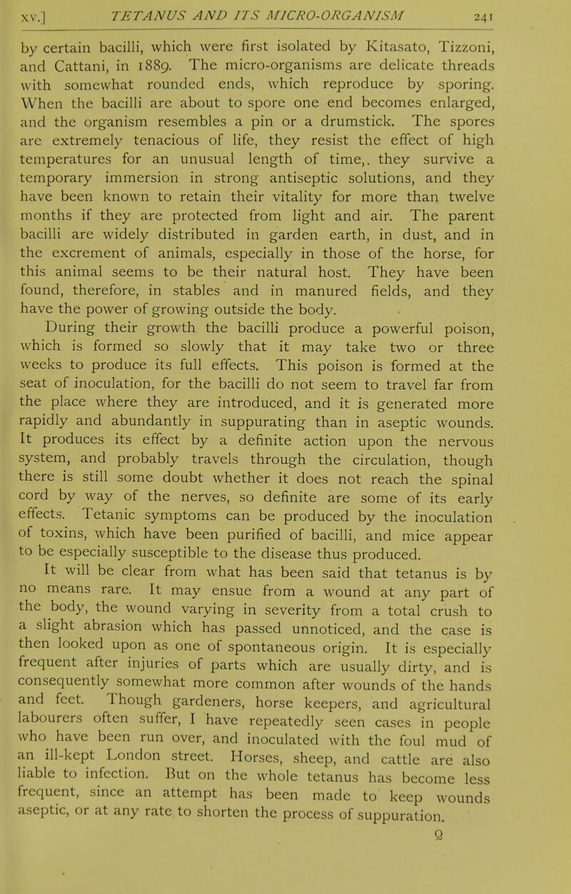 by certain bacilli, which were first isolated by Kitasato, Tizzoni, and Cattani, in 1889. The micro-organisms are delicate threads with somewhat rounded ends, which reproduce by sporing. W hen the bacilli are about to spore one end becomes enlarged, and the organism resembles a pin or a drumstick. The spores are extremely tenacious of life, they resist the effect of high temperatures for an unusual length of time,, they survive a temporary immersion in strong antiseptic solutions, and they have been known to retain their vitality for more than twelve months if they are protected from light and air. The parent bacilli are widely distributed in garden earth, in dust, and in the excrement of animals, especially in those of the horse, for this animal seems to be their natural host. They have been found, therefore, in stables and in manured fields, and they have the power of growing outside the body. During their growth the bacilli produce a powerful poison, which is formed so slowly that it may take two or three weeks to produce its full effects. This poison is formed at the seat of inoculation, for the bacilli do not seem to travel far from the place where they are introduced, and it is generated more rapidly and abundantly in suppurating than in aseptic wounds. It produces its effect by a definite action upon the nervous system, and probably travels through the circulation, though there is still some doubt whether it does not reach the spinal cord by way of the nerves, so definite are some of its early effects. Tetanic symptoms can be produced by the inoculation of toxins, which have been purified of bacilli, and mice appear to be especially susceptible to the disease thus produced. It will be clear from what has been said that tetanus is by no means rare. It may ensue from a wound at any part of the body, the wound varying in severity from a total crush to a slight abrasion which has passed unnoticed, and the case is then looked upon as one of spontaneous origin. It is especially frequent after injuries of parts which are usually dirty, and is consequently somewhat more common after wounds of the hands and feet. Though gardeners, horse keepers, and agricultural labourers often suffer, I have repeatedly seen cases in people who have been run over, and inoculated with the foul mud of an ill-kept London street. Horses, sheep, and cattle are also liable to infection. But on the whole tetanus has become less frequent, since an attempt has been made to keep wounds aseptic, or at any rate to shorten the process of suppuration. Q