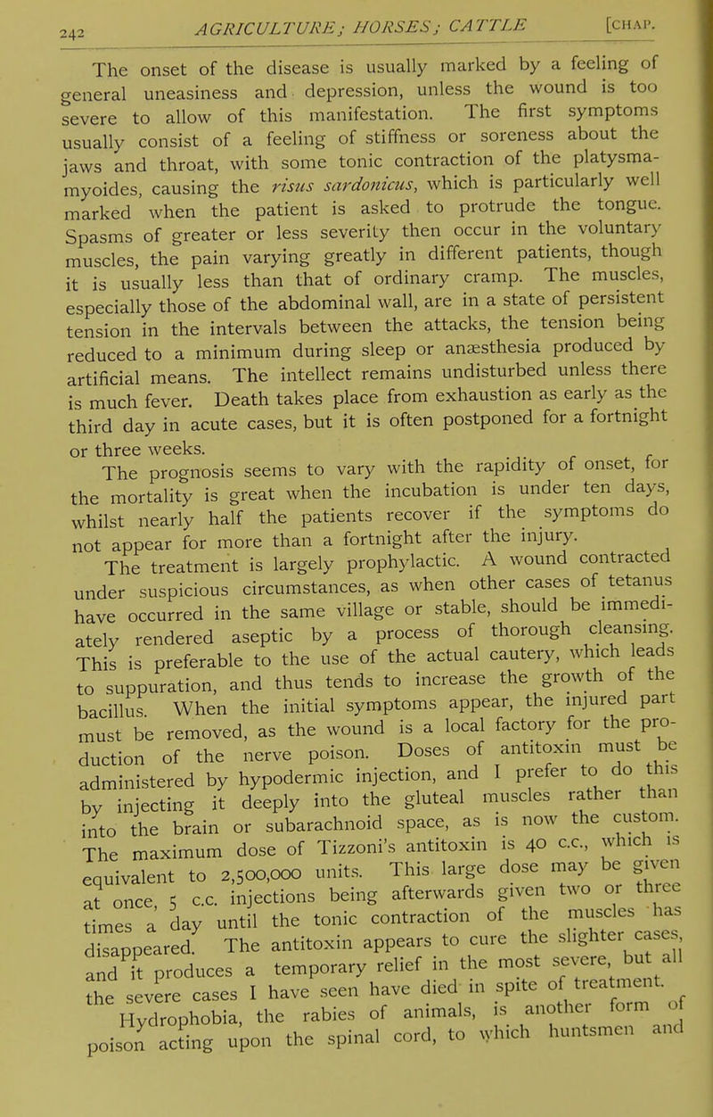 24: The onset of the disease is usually marked by a feeling of general uneasiness and depression, unless the wound is too severe to allow of this manifestation. The first symptoms usually consist of a feeling of stiffness or soreness about the jaws and throat, with some tonic contraction of the platysma- myoides, causing the risus sardonicus, which is particularly well marked ' when the patient is asked to protrude the tongue. Spasms of greater or less severity then occur in the voluntary muscles, the pain varying greatly in different patients, though it is usually less than that of ordinary cramp. The muscles, especially those of the abdominal wall, are in a state of persistent tension in the intervals between the attacks, the tension being reduced to a minimum during sleep or anesthesia produced by artificial means. The intellect remains undisturbed unless there is much fever. Death takes place from exhaustion as early as the third day in acute cases, but it is often postponed for a fortnight or three weeks. The prognosis seems to vary with the rapidity of onset, lor the mortality is great when the incubation is under ten days, whilst nearly half the patients recover if the symptoms do not appear for more than a fortnight after the injury. The treatment is largely prophylactic. A wound contracted under suspicious circumstances, as when other cases of tetanus have occurred in the same village or stable, should be immedi- ately rendered aseptic by a process of thorough cleansing. This is preferable to the use of the actual cautery, which leads to suppuration, and thus tends to increase the growth of the bacillus When the initial symptoms appear, the injured part must be removed, as the wound is a local factory for the pro- duction of the nerve poison. Doses of antitoxin must be administered by hypodermic injection, and I prefer to do this by injecting it deeply into the gluteal muscles rather than into the brain or subarachnoid space, as is now the custom. The maximum dose of Tizzoni's antitoxin is 40 c.c, which is equivalent to 2,500,000 units. This large dose may be given at once 5 c.c. injections being afterwards given two or three times a day until the tonic contraction of the disappeared. The antitoxin appears to cure the slighter cases and it P-duces a temporary relief in the most severe but all the severe cases I have seen have died in spite of treatment. Hydrophobia, the rabies of animals, is another form of poison acdng upon the spinal cord, to which huntsmen and