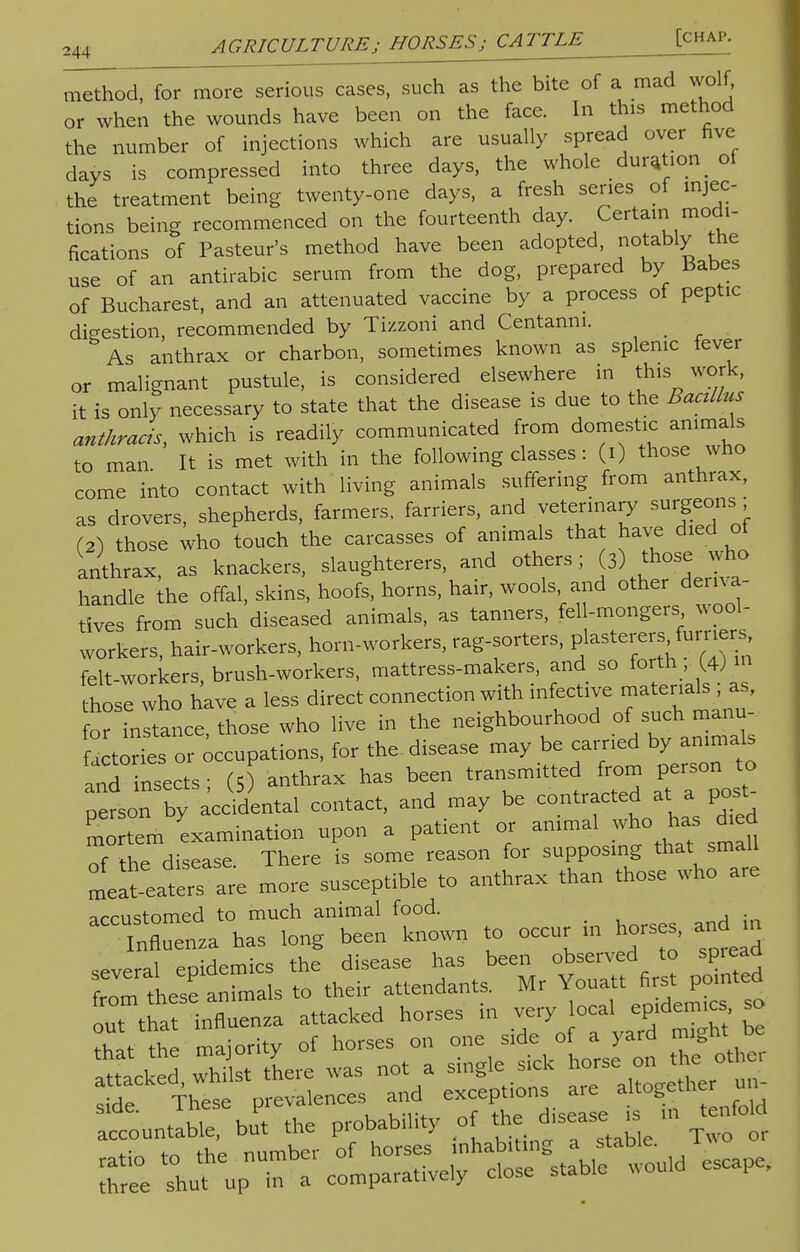 m^hod, for more serious cases, such as the bite of a mad wolf, or when the wounds have been on the face. In this method the number of injections which are usually spread over five days is compressed into three days, the whole duration _ of the treatment being twenty-one days, a fresh series of injec- tions being recommenced on the fourteenth day. Certain modi- fications of Pasteur's method have been adopted, notably the use of an antirabic serum from the dog, prepared by Babes of Bucharest, and an attenuated vaccine by a process of peptic digestion, recommended by Tizzoni and Centanni. As anthrax or charbon, sometimes known as splenic fever or malignant pustule, is considered elsewhere in this work, it is only necessary to state that the disease is due to the Bacillus anthracis, which is readily communicated from domestic animals to man It is met with in the following classes: (i) those who come into contact with living animals suffering from anthrax, as drovers, shepherds, farmers, farriers, and veterinary surgeons ; (2) those who touch the carcasses of animals that have died of anthrax, as knackers, slaughterers, and others; (3) those who handle the offal, skins, hoofs, horns, hair, wools, and other deriva tives from such diseased animals, as tanners, fell-mongers wool- workers, hair-workers, horn-workers, rag-sorters, plasterers furriers felt-workers, brush-workers, mattress-makers, and so forth , (4) m those who have a less direct connection with infective materials ; as, orinltance, those who live in the neighbourhood of such manu actories or occupations, for the disease may be carried by animals ^ insects ; (5) anthrax has been transmitted from person to person by accidental contact, and may be contracted at a post mortem examination upon a patient or animal who has died of the disease. There is some reason for supposing that small lat-eaters are more susceptible to anthrax than those who are arrustomed to much animal food. Influenza has long been known to occur in horses, and n several epidemics the disease has been observed to sp.ead from these animals to their attendants. Mr Youatt first pomted ™t that influenza attacked horses in very local epidem.es, so TJtl ma,oX of horses on one side of a yard might_be Stacked whilst there was not a single sick horse on the other These prevalences and exceptions a. aHoge* un- — ^ Pof EST inhabiting a staHe. Two or C snot up na a comparatively close stable would escape.