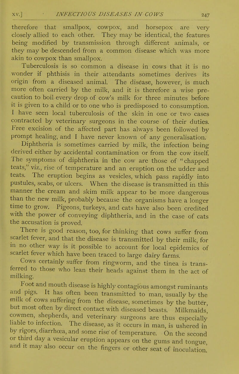 therefore that smallpox, cowpox, and horsepox are very closely allied to each other. The)' may be identical, the features being modified by transmission through different animals, or they may be descended from a common disease which was more akin to cowpox than smallpox. Tuberculosis is so common a disease in cows that it is no wonder if phthisis in their attendants sometimes derives its origin from a diseased animal. The disease, however, is much more often carried by the milk, and it is therefore a wise pre- caution to boil every drop of cow's milk for three minutes before it is given to a child or to one who is predisposed to consumption. I have seen local tuberculosis of the skin in one or two cases contracted by veterinary surgeons in the course of their duties. Free excision of the affected part has always been followed by prompt healing, and I have never known of any generalisation. Diphtheria is sometimes carried by milk, the infection being derived either by accidental contamination or from the cow itself. The symptoms of diphtheria in the cow are those of chapped teats, viz., rise of temperature and an eruption on the udder and teats. The eruption begins as vesicles, which pass rapidly into pustules, scabs, or ulcers. When the disease is transmitted in this manner the cream and skim milk appear to be more dangerous than the new milk, probably because the organisms have a longer time to grow. Pigeons, turkeys, and cats have also been credited with the power of conveying diphtheria, and in the case of cats the accusation is proved. There is good reason, too, for thinking that cows suffer from scarlet fever, and that the disease is transmitted by their milk, for in no other way is it possible to account for local epidemics of scarlet fever which have been traced to large dairy farms. Cows certainly suffer from ringworm, and the tinea is trans- ferred to those who lean their heads against them in the act of milking. Foot and mouth disease is highly contagious amongst ruminants and pigs. It has often been transmitted to man, usually by the milk of cows suffering from the disease, sometimes by the butter, but most often by direct contact with diseased beasts. Milkmaids' cowmen, shepherds, and veterinary surgeons are thus especiallv l.able to infection. The disease, as it occurs in man, is ushered in by rigors, diarrhoea, and some rise of temperature. On the second or third day a vesicular eruption appears on the gums and tongue and it may also occur on the fingers or other seat of inoculation'