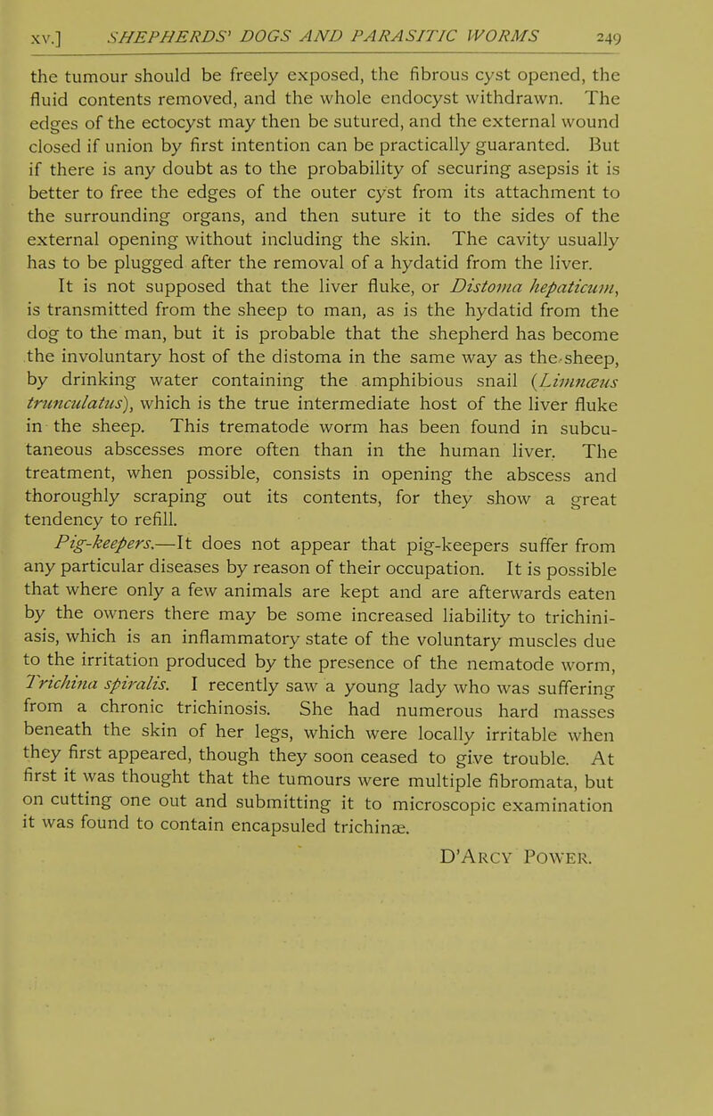 XV.] SHEPHERDS' DOGS AND PARASITIC WORMS the tumour should be freely exposed, the fibrous cyst opened, the fluid contents removed, and the whole endocyst withdrawn. The edges of the ectocyst may then be sutured, and the external wound closed if union by first intention can be practically guaranted. But if there is any doubt as to the probability of securing asepsis it is better to free the edges of the outer cyst from its attachment to the surrounding organs, and then suture it to the sides of the external opening without including the skin. The cavity usually has to be plugged after the removal of a hydatid from the liver. It is not supposed that the liver fluke, or Distoma hepaticum, is transmitted from the sheep to man, as is the hydatid from the dog to the man, but it is probable that the shepherd has become the involuntary host of the distoma in the same way as the sheep, by drinking water containing the amphibious snail {Limnceus truncalatiis), which is the true intermediate host of the liver fluke in the sheep. This trematode worm has been found in subcu- taneous abscesses more often than in the human liver, The treatment, when possible, consists in opening the abscess and thoroughly scraping out its contents, for they show a great tendency to refill. Pig-keepers.—It does not appear that pig-keepers suffer from any particular diseases by reason of their occupation. It is possible that where only a few animals are kept and are afterwards eaten by the owners there may be some increased liability to trichini- asis, which is an inflammatory state of the voluntary muscles due to the irritation produced by the presence of the nematode worm, Trichina spiralis. I recently saw a young lady who was suffering from a chronic trichinosis. She had numerous hard masses beneath the skin of her legs, which were locally irritable when they first appeared, though they soon ceased to give trouble. At first it was thought that the tumours were multiple fibromata, but on cutting one out and submitting it to microscopic examination it was found to contain encapsuled trichinae. D'Arcy Power.