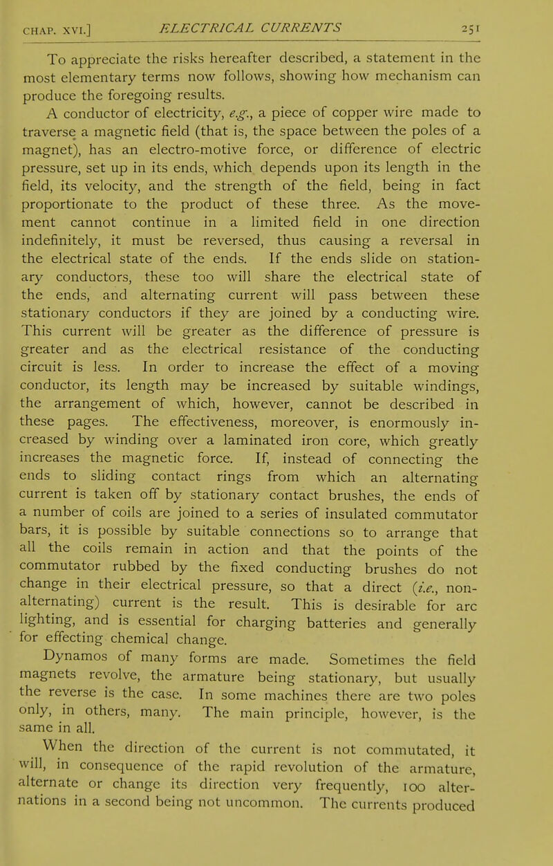 To appreciate the risks hereafter described, a statement in the most elementary terms now follows, showing how mechanism can produce the foregoing results. A conductor of electricity, e.g., a piece of copper wire made to traverse a magnetic field (that is, the space between the poles of a magnet), has an electro-motive force, or difference of electric pressure, set up in its ends, which depends upon its length in the field, its velocity, and the strength of the field, being in fact proportionate to the product of these three. As the move- ment cannot continue in a limited field in one direction indefinitely, it must be reversed, thus causing a reversal in the electrical state of the ends. If the ends slide on station- ary conductors, these too will share the electrical state of the ends, and alternating current will pass between these stationary conductors if they are joined by a conducting wire. This current will be greater as the difference of pressure is greater and as the electrical resistance of the conducting circuit is less. In order to increase the effect of a moving conductor, its length may be increased by suitable windings, the arrangement of which, however, cannot be described in these pages. The effectiveness, moreover, is enormously in- creased by winding over a laminated iron core, which greatly increases the magnetic force. If, instead of connecting the ends to sliding contact rings from which an alternating current is taken off by stationary contact brushes, the ends of a number of coils are joined to a series of insulated commutator bars, it is possible by suitable connections so to arrange that all the coils remain in action and that the points of the commutator rubbed by the fixed conducting brushes do not change in their electrical pressure, so that a direct {i.e., non- alternating) current is the result. This is desirable for arc lighting, and is essential for charging batteries and generally for effecting chemical change. Dynamos of many forms are made. Sometimes the field magnets revolve, the armature being stationary, but usually the reverse is the case. In some machines there are two poles only, in others, many. The main principle, however, is the same in all. When the direction of the current is not commutated, it will, in consequence of the rapid revolution of the armature, alternate or change its direction very frequently, 100 alter- nations in a second being not uncommon. The currents produced