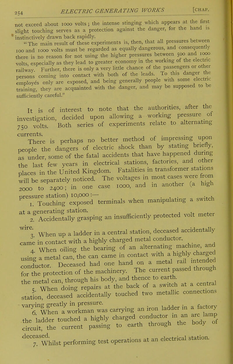 not exceed about iooo volts ; the intense stinging which appears at the first slight touching serves as a protection against the danger, for the hand is instinctively drawn back rapidly. The main result of these experiments is, then, that all pressures between 100 and iooo volts must be regarded as equally dangerous, and consequently there is no reason for not using the higher pressures between 500 and 1000 volts especially as they lead to greater economy in the working of the electric railway Further, there is only a very little chance of the passengers or other persons coming into contact with both of the leads. To this danger the employes only are exposed, and being generally people with some electric training, they are acquainted with the danger, and may be supposed to be sufficiently careful. It is of interest to note that the authorities, after the investigation, decided upon allowing a working pressure of 750 volts. Both series of experiments relate to alternating currents There is perhaps no better method of impressing upon people the dangers of electric shock than by stating briefly, as under, some of the fatal accidents that have happened during the last few years in electrical stations, factories, and other places in the United Kingdom. Fatalities in transformer stations will be separately noticed. The voltages in most cases were from 2000 to 2400; in one case 1000, and in another (a high pressure station) 10,000 :— 0,Tr:^K 1 Touching exposed terminals when manipulating a switch  TH^Z^ - insufficiently protected volt meter WirC,* When up a ladder in a central station, deceased accidentally came in contact with a highly charged metal conductor. 4 When oiling the bearing of an alternating machine, and using a metal can, the can came in contact with a highly charged conductor. Deceased had one hand on a metal rail intended foTthe protection of the machinery. The current passed through the metal can, through his body, and thence to earth. i When doing repairs at the back of a switch at a central statL deceased accidentally touched two metallic connections a^ET^ carrying an iron ladder in a factory the ladder touched a highly charged conductor in an arc lamp chcuh the current passing to earth through the body of ^'Whilst performing test operations at an electrical station.