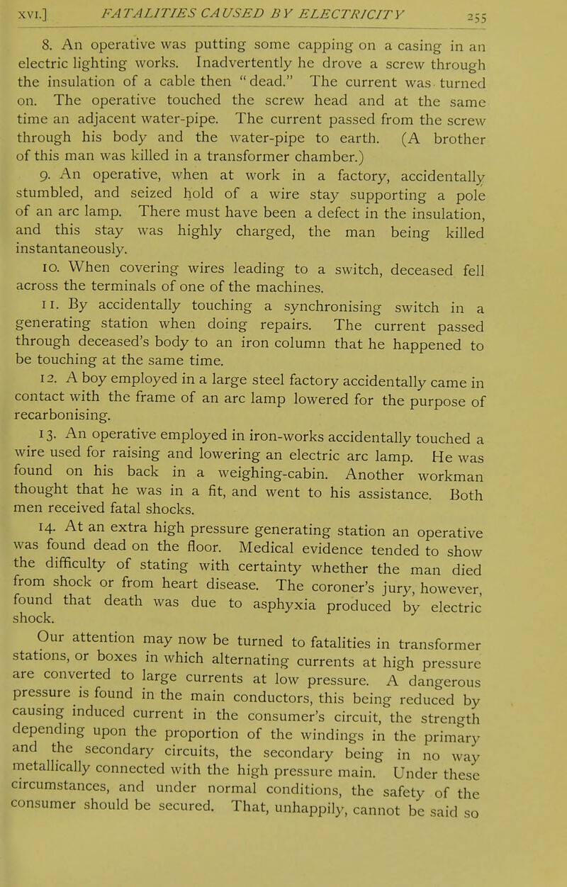 xvi.] FA TAL1TIES CA USED B Y ELECTRICIT Y -53 8. An operative was putting some capping on a casing in an electric lighting works. Inadvertently he drove a screw through the insulation of a cable then dead. The current was turned on. The operative touched the screw head and at the same time an adjacent water-pipe. The current passed from the screw through his body and the water-pipe to earth. (A brother of this man was killed in a transformer chamber.) 9. An operative, when at work in a factory, accidentally stumbled, and seized hold of a wire stay supporting a pole of an arc lamp. There must have been a defect in the insulation, and this stay was highly charged, the man being killed instantaneously. 10. When covering wires leading to a switch, deceased fell across the terminals of one of the machines. ir. By accidentally touching a synchronising switch in a generating station when doing repairs. The current passed through deceased's body to an iron column that he happened to be touching at the same time. 12. A boy employed in a large steel factory accidentally came in contact with the frame of an arc lamp lowered for the purpose of recarbonising. 13. An operative employed in iron-works accidentally touched a wire used for raising and lowering an electric arc lamp. He was found on his back in a weighing-cabin. Another workman thought that he was in a fit, and went to his assistance. Both men received fatal shocks. 14. At an extra high pressure generating station an operative was found dead on the floor. Medical evidence tended to show the difficulty of stating with certainty whether the man died from shock or from heart disease. The coroner's jury, however, found that death was due to asphyxia produced by electric shock. Our attention may now be turned to fatalities in transformer stations, or boxes in which alternating currents at high pressure are converted to large currents at low pressure. A dangerous pressure is found in the main conductors, this being reduced by causing induced current in the consumer's circuit, the strength depending upon the proportion of the windings in the primary and the secondary circuits, the secondary being in no way metallically connected with the high pressure main. Under these circumstances, and under normal conditions, the safety of the consumer should be secured. That, unhappily, cannot be said so