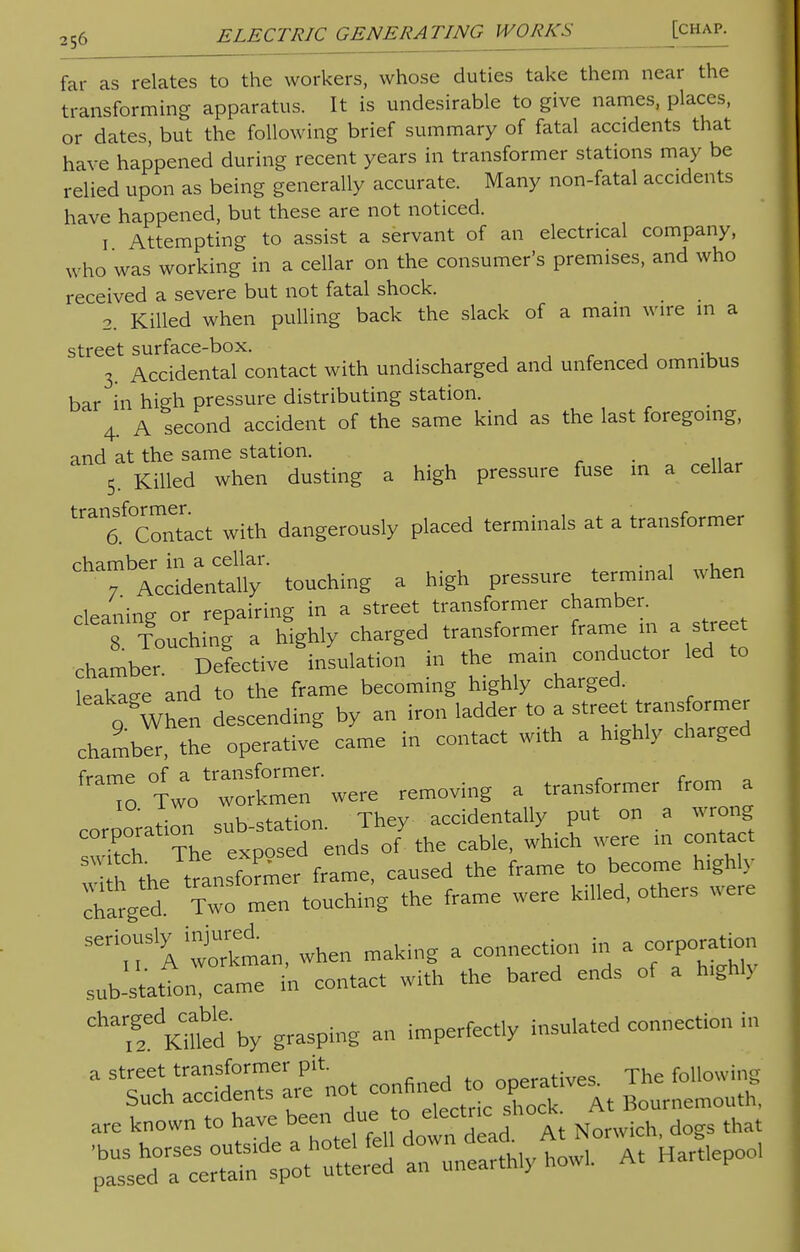 far as relates to the workers, whose duties take them near the transforming apparatus. It is undesirable to give names, places, or dates, but the following brief summary of fatal accidents that have happened during recent years in transformer stations may be relied upon as being generally accurate. Many non-fatal accidents have happened, but these are not noticed. i Attempting to assist a servant of an electrical company, who was working in a cellar on the consumer's premises, and who received a severe but not fatal shock. 2. Killed when pulling back the slack of a main wire m a street surface-box. 3. Accidental contact with undischarged and unfenced omnibus bar in high pressure distributing station. 4. A second accident of the same kind as the last foregoing, and at the same station. . 5. Killed when dusting a high pressure fuse m a cellar tran6Sf0Contract with dangerously placed terminals at a transformer chamber in a cellar. . , 7 Accidentally touching a high pressure termmal when cleaning or repairing in a street transformer chamber. 8 Touching a highly charged transformer frame m a stre t chamber Defective insulation in the mam conductor led to leakaee and to the frame becoming highly charged. 0 When descending by an iron ladder to a street transformer chamber, the operative came in contact with a Inghly charged To ^o—'were removing a transformer from a corporation sub-station. They accidentally put on a wrong S The exposed ends of the cable, wh.ch were in contact transformer frame, caused the frame to become h.ghly barged Two^touching the frame were killed, others were Se:r A workman, when making a connection in a corporation sub-statfon, came in contact with the bared ends of a h.ghly ^^Villed by grasping an imperfectly insulated connection in ^ tul^rirfnot con,Sd to o ,1., are known to have been due to electashock A ^^^S^S At Hartlepoo,