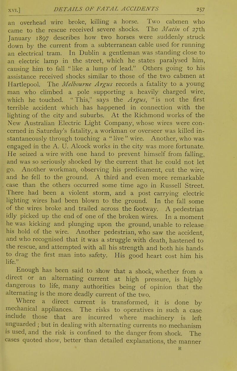 an overhead wire broke, killing a horse. Two cabmen who came to the rescue received severe shocks. The Matin of 27th January 1897 describes how two horses were suddenly struck down by the current from a subterranean cable used for running an electrical tram. In Dublin a gentleman was standing close to an electric lamp in the street, which he states paralysed him, causing him to fall  like a lump of lead. Others going to his assistance received shocks similar to those of the two cabmen at Hartlepool. The Melbourne Argus records a fatality to a young man who climbed a pole supporting a heavily charged wire, which he touched. This, says the Argus, is not the first terrible accident which has happened in connection with the lighting of the city and suburbs. At the Richmond works of the New Australian Electric Light Company, whose wires were con- cerned in Saturday's fatality, a workman or overseer was killed in- stantaneously through touching a  live  wire. Another, who was engaged in the A. U. Alcock works in the city was more fortunate. He seized a wire with one hand to prevent himself from falling, and was so seriously shocked by the current that he could not let go. Another workman, observing his predicament, cut the wire, and he fell to the ground. A third and even more remarkable case than the others occurred some time ago in Russell Street. There had been a violent storm, and a post carrying electric lighting wires had been blown to the ground. In the fall some of the wires broke and trailed across the footway. A pedestrian idly picked up the end of one of the broken wires. In a moment he was kicking and plunging upon the ground, unable to release his hold of the wire. Another pedestrian, who saw the accident, and who recognised that it was a struggle with death, hastened to the rescue, and attempted with all his strength and both his hands to drag the first man into safety. His good heart cost him his life. Enough has been said to show that a shock, whether from a direct or an alternating current at high pressure, is highly dangerous to life, many authorities being of opinion that the alternating is the more deadly current of the two. Where a direct current is transformed, it is done by mechanical appliances. The risks to operatives in such a case include those that are incurred where machinery is left unguarded ; but in dealing with alternating currents no mechanism is used, and the risk is confined to the danger from shock. The cases quoted show, better than detailed explanations, the manner R