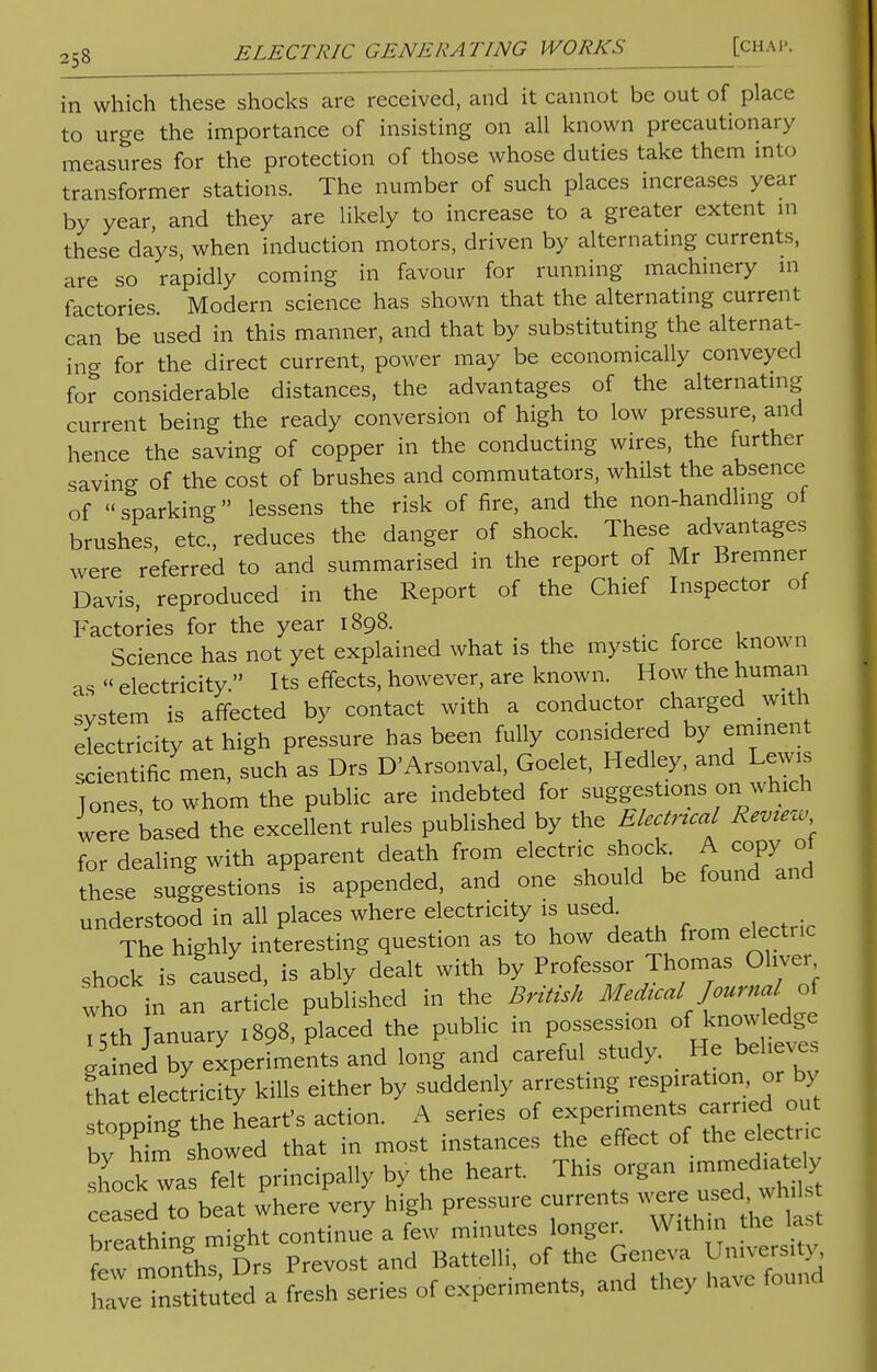 in which these shocks are received, and it cannot be out of place to urge the importance of insisting on all known precautionary measures for the protection of those whose duties take them into transformer stations. The number of such places increases year by year, and they are likely to increase to a greater extent in these days, when induction motors, driven by alternating currents, are so rapidly coming in favour for running machinery in factories Modern science has shown that the alternating current can be used in this manner, and that by substituting the alternat- ing for the direct current, power may be economically conveyed for considerable distances, the advantages of the alternating current being the ready conversion of high to low pressure, and hence the saving of copper in the conducting wires, the further saving of the cost of brushes and commutators, whilst the absence of sparking lessens the risk of fire, and the non-handling of brushes, etc., reduces the danger of shock. These advantages were referred to and summarised in the report of Mr Bremner Davis, reproduced in the Report of the Chief Inspector of Factories for the year 1898. Science has not yet explained what is the mystic force known as  electricity  Its effects, however, are known. How the human svstem is affected by contact with a conductor charged with electricity at high pressure has been fully considered by eminent entificmen, such as Drs D'Arsonval, Goelet, Hedley, and Lewis 'Tones to whom the public are indebted for suggestions on which were based the excellent rules published by the Electncal R*mw for dealing with apparent death from electric shock. A copy ot theseT suggestions is appended, and one should be found and understood in all places where electricity is used. The highly interesting question as to how death from electric shock is caused, is ably dealt with by Professor Thomas Oliver who in an article published in the British Medual fourml of ,5th January .898, placed the public in possession of rained by experiments and long and careful study. He believes that electricity kills either by suddenly arresting respiration or by toontg the heart's action. A series of experiments carried out bv hta showed that in most instances the effect of the electric sLk wa felt principally by the heart. This organ immediately eLed to beat wherevery high pressure currents were used^whd breathing might continue a few minutes longer. With n the last few monfhT Drs Prevost and Battelli, of the Geneva University, [. toted a fresh series of experiments, and they have found