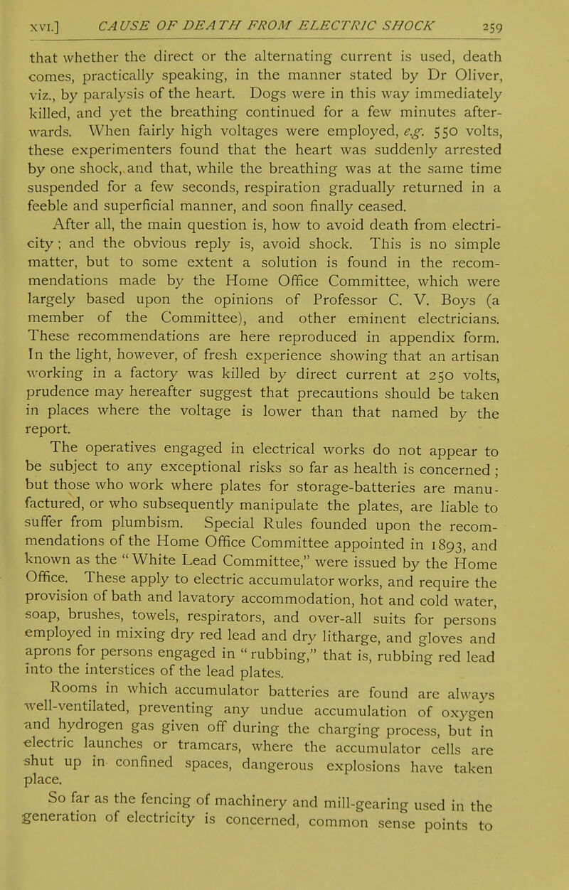 that whether the direct or the alternating current is used, death comes, practically speaking, in the manner stated by Dr Oliver, viz., by paralysis of the heart. Dogs were in this way immediately killed, and yet the breathing continued for a few minutes after- wards. When fairly high voltages were employed, e.g. 5 50 volts, these experimenters found that the heart was suddenly arrested by one shock,, and that, while the breathing was at the same time suspended for a few seconds, respiration gradually returned in a feeble and superficial manner, and soon finally ceased. After all, the main question is, how to avoid death from electri- city ; and the obvious reply is, avoid shock. This is no simple matter, but to some extent a solution is found in the recom- mendations made by the Home Office Committee, which were largely based upon the opinions of Professor C. V. Boys (a member of the Committee), and other eminent electricians. These recommendations are here reproduced in appendix form. In the light, however, of fresh experience showing that an artisan working in a factory was killed by direct current at 250 volts, prudence may hereafter suggest that precautions should be taken in places where the voltage is lower than that named by the report. The operatives engaged in electrical works do not appear to be subject to any exceptional risks so far as health is concerned ; but those who work where plates for storage-batteries are manu- factured, or who subsequently manipulate the plates, are liable to suffer from plumbism. Special Rules founded upon the recom- mendations of the Home Office Committee appointed in 1893, and known as the  White Lead Committee, were issued by the Home Office. These apply to electric accumulator works, and require the provision of bath and lavatory accommodation, hot and cold water, soap, brushes, towels, respirators, and over-all suits for persons employed in mixing dry red lead and dry litharge, and gloves and aprons for persons engaged in  rubbing, that is, rubbing red lead into the interstices of the lead plates. Rooms in which accumulator batteries are found are always well-ventilated, preventing any undue accumulation of oxygen and hydrogen gas given off during the charging process, but in electric launches or tramcars, where the accumulator cells are shut up in confined spaces, dangerous explosions have taken place. So far as the fencing of machinery and mill-gearing used in the generation of electricity is concerned, common sense points to