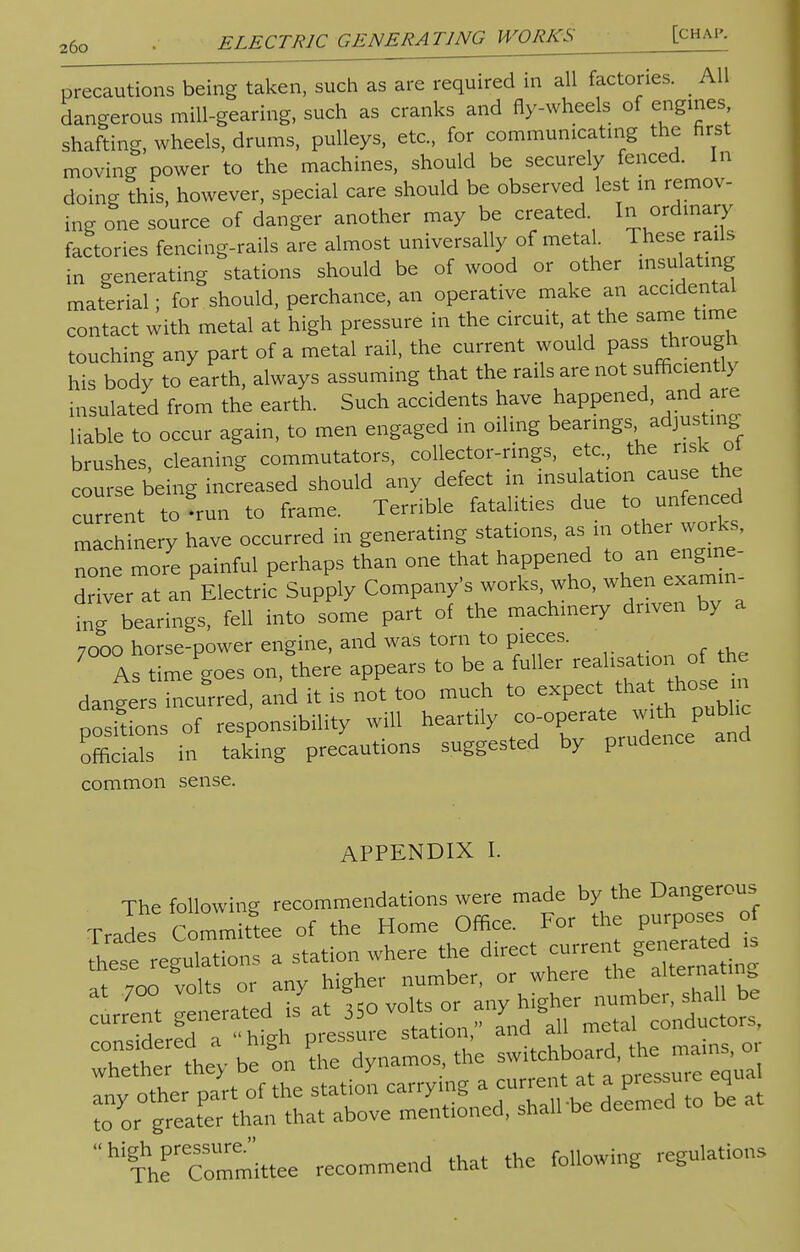 precautions being taken, such as are required in all factories. All dangerous mill-gearing, such as cranks and fly-wheels of engines shafting, wheels, drums, pulleys, etc., for communicating the first moving power to the machines, should be securely fenced. In doing this, however, special care should be observed lest m remov- ing one source of danger another may be created In ordinary factories fencing-rails are almost universally of metal. These rails in generating stations should be of wood or other insulating material; for should, perchance, an operative make an accidental contact with metal at high pressure in the circuit, at the same time touching any part of a metal rail, the current would pass through his body to earth, always assuming that the rails are not sufficiently insulated from the earth. Such accidents have happened, and are liable to occur again, to men engaged in oiling bearings adjusting brushes, cleaning commutators, collector-rings, etc. the risk oi course being increased should any defect in insulation cause the current to'un to frame. Terrible fatalities due to unseed machinery have occurred in generating stations, as m other works, none more painful perhaps than one that happened to an engme- drfver at ^Electric Supply Company's works who, when examin- ing bearings, fell into some part of the machinery driven by a 7ooo horse-power engine, and was torn to pieces. As time goes on, there appears to be a fuller ^onrftte dangers incurred, and it is not too much to expect that those: m positions of responsibility will heartily ^rate ^JubL. officials in taking precautions suggested by prudence common sense. APPENDIX I. The following recommendations were made by the Dangerous Trades Committee of the Home Office. For the purposes of dynamos, the «*£^£3 any other part of the station carrying .i currentat a p,e su e eq to or greater than that above mentioned, shall be deemca  high pressure. followine regulations The Committee recommend that the lolloping t,