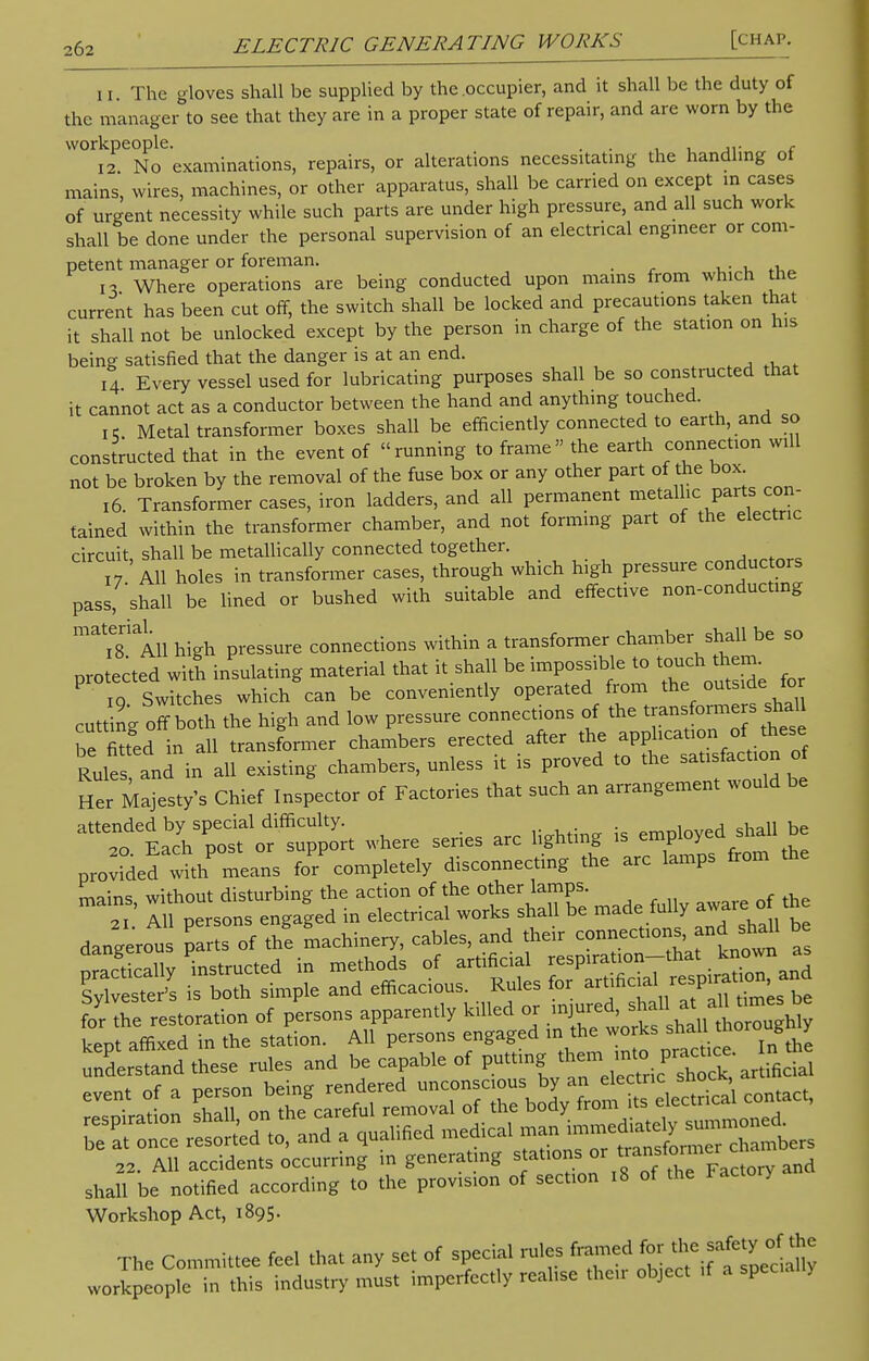 11. The gloves shall be supplied by the occupier, and it shall be the duty of the manager to see that they are in a proper state of repair, and are worn by the workpeople. . , , ,,. c 12. No examinations, repairs, or alterations necessitating the handling of mains, wires, machines, or other apparatus, shall be carried on except m cases of urgent necessity while such parts are under high pressure, and all such work shall be done under the personal supervision of an electrical engineer or com- petent manager or foreman. n Where operations are being conducted upon mams from which the current has been cut off, the switch shall be locked and precautions taken that it shall not be unlocked except by the person in charge of the station on his being satisfied that the danger is at an end. 14 Every vessel used for lubricating purposes shall be so constructed that it cannot act as a conductor between the hand and anything touched. i; Metal transformer boxes shall be efficiently connected to earth, and so constructed that in the event of running to frame the earth connection will not be broken by the removal of the fuse box or any other part of the box 16. Transformer cases, iron ladders, and all permanent metallic parts con- tained within the transformer chamber, and not forming part of the electric circuit, shall be metallically connected together. ^nrtnrs 17 All holes in transformer cases, through which high pressure conductors pass, shall be lined or bushed with suitable and effective non-conducting material. ssure connections within a transformer chamber shall be so protected wit! insulating material that it shall be impossible to touch them P o Switches which can be conveniently operated from the outside for cutt ng off both the high and low pressure connections of the transformers shal be fitted in all transformer chambers erected after the application of these RulesTand in all existing chambers, unless it is proved to the satisfaction o Her Majesty's Chief Inspector of Factories that such an arrangement would be ^T^^^ where series arc lighting is employed shall be proved with means fo'r' completely disconnecting the arc lamps from the mains without disturbing the action of the other lamps. 2I Ill persons engaged in electrical works shall be made fully awaxe othe dangerous parts of the machinery, cables, and their ^nectl0^n^ * practically 'instructed in methods of artnW Sylvester's is both simple and efficacious. Rules for artificial ^spiral , for the restoration of persons apparently killed or injured, shal* * kept affixed in the station. All persons engaged m the understand these rules and be capable of putting' ^^^j£dd 22. All accidents occurring m generating staturns or ti ansto™e and shall be notified according to the provision of section 18 of the Workshop Act, 1895. The Committee fee, that any set of special ru.es framed *» workpeople in this industry must imperfectly reahse then object ,f a spec, .