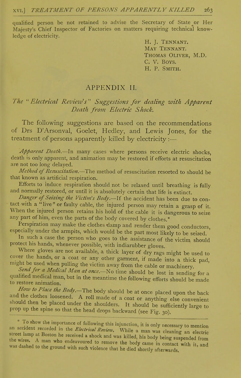 qualified person be not retained to advise the Secretary of State or Her Majesty's Chief Inspector of Factories on matters requiring technical know- ledge of electricity. H. J. Tennant. May Tennant. Thomas Oliver, M.D. C. V. Boys. H. P. Smith. APPENDIX II. The Electrical Review's Suggestions for dealing with Apparent Death from Electric Shock. The following suggestions are based on the recommendations of Drs D'Arsonval, Goelet, Hedley, and Lewis Jones, for the treatment of persons apparently killed by electricity :— Apparent Death.—In many cases where persons receive electric shocks, death is only apparent, and animation may be restored if efforts at resuscitation are not too long delayed. Method of Resicscitation.—The method of resuscitation resorted to should be that known as artificial respiration. Efforts to induce respiration should not be relaxed until breathing is fully and normally restored, or until it is absolutely certain that life is extinct. Danger of Seizing the Victim's Body.—U the accident has been due to con- tact with a live or faulty cable, the injured person may retain a grasp of it. When the injured person retains his hold of the cable it is dangerous to seize any part of him, even the parts of the body covered by clothes.* Perspiration may make the clothes damp and render them good conductors, especially under the armpits, which would be the part most likely to be seized. ' In such a case the person who goes to the assistance of the victim should protect his hands, whenever possible, with indiarubber gloves Where gloves are not available, a thick layer of dry rags' might be used to cover the hands or a coat or any other garment, if made into a thick pad, might be used when pulling the victim away from the cable or machinery fnd for a Medical Man at once.-Ko time should be lost in sending for a qualified medical man, but in the meantime the following efforts should be made to restore animation. nndTr ? Zl^ B°?-Th* hody shoilld ^ at once placed upon the back s ouS t£if ?°STd-, A TU made °f E C°at °r anythin* els« convenient should then be placed under the shoulders. It should be sufficiently large to prop up the spine so that the head drops backward (see Fig. 30). * To show the importance of following this injunction, it is only necessary to mention an accident recorded in the Electrical Revierv. While a man was cleaning an eke rTc s reet lamp at Boston he received a shock and was killed, his body being suspended rom the w.res A man who endeavoured to remove the body came in contact withTt and was dashed to the ground with such violence that he died shortly afterwards