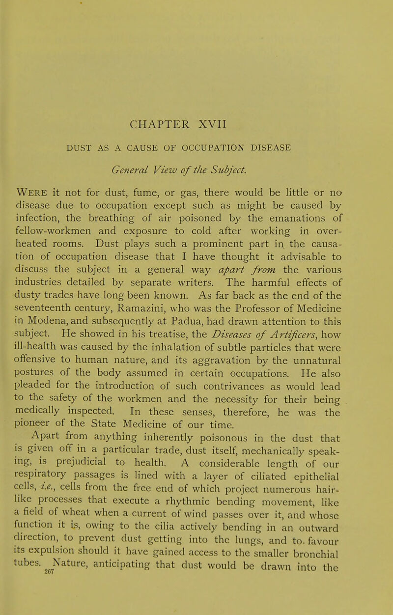 DUST AS A CAUSE OF OCCUPATION DISEASE General View of the Subject. Were it not for dust, fume, or gas, there would be little or no disease due to occupation except such as might be caused by- infection, the breathing of air poisoned by the emanations of fellow-workmen and exposure to cold after working in over- heated rooms. Dust plays such a prominent part in the causa- tion of occupation disease that I have thought it advisable to discuss the subject in a general way apart from the various industries detailed by separate writers. The harmful effects of dusty trades have long been known. As far back as the end of the seventeenth century, Ramazini, who was the Professor of Medicine in Modena, and subsequently at Padua, had drawn attention to this subject. He showed in his treatise, the Diseases of Artificers, how ill-health was caused by the inhalation of subtle particles that were offensive to human nature, and its aggravation by the unnatural postures of the body assumed in certain occupations. He also pleaded for the introduction of such contrivances as would lead to the safety of the workmen and the necessity for their being medically inspected. In these senses, therefore, he was the pioneer of the State Medicine of our time. Apart from anything inherently poisonous in the dust that is given off in a particular trade, dust itself, mechanically speak- ing, is prejudicial to health. A considerable length of our respiratory passages is lined with a layer of ciliated epithelial cells, i.e., cells from the free end of which project numerous hair- like processes that execute a rhythmic bending movement, like a field of wheat when a current of wind passes over it, and whose function it is, owing to the cilia actively bending in an outward direction, to prevent dust getting into the lungs, and to. favour its expulsion should it have gained access to the smaller bronchial tubes- 9r7Nature> anticipating that dust would be drawn into the