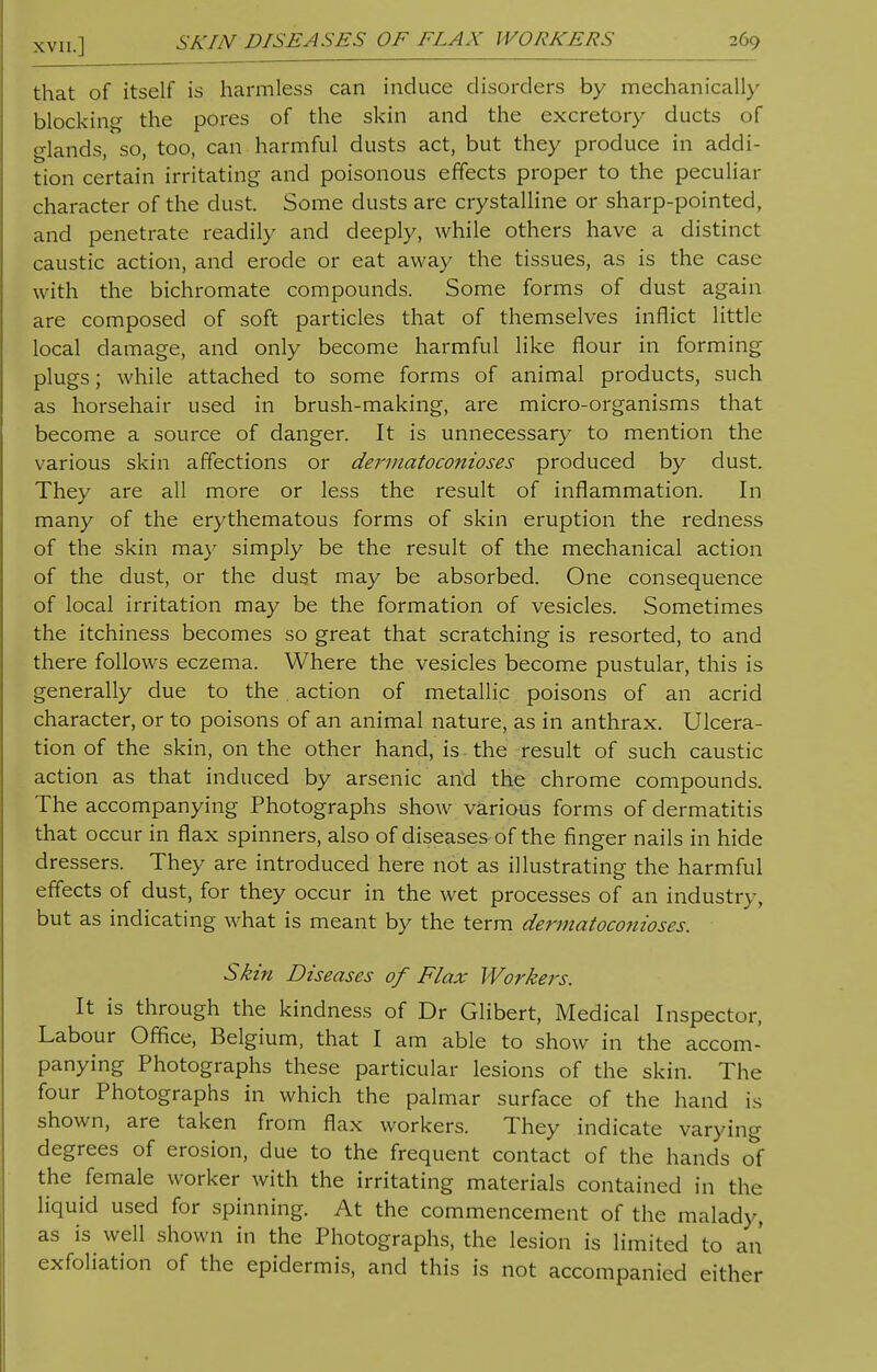 XVII.] SKIN DISEASES OF FLAX WORKERS 269 that of itself is harmless can induce disorders by mechanically blocking the pores of the skin and the excretory ducts of glands, so, too, can harmful dusts act, but they produce in addi- tion certain irritating and poisonous effects proper to the peculiar character of the dust. Some dusts are crystalline or sharp-pointed, and penetrate readily and deeply, while others have a distinct caustic action, and erode or eat away the tissues, as is the case with the bichromate compounds. Some forms of dust again are composed of soft particles that of themselves inflict little local damage, and only become harmful like flour in forming plugs; while attached to some forms of animal products, such as horsehair used in brush-making, are micro-organisms that become a source of danger. It is unnecessary to mention the various skin affections or dermatoconioses produced by dust. They are all more or less the result of inflammation. In many of the erythematous forms of skin eruption the redness of the skin may simply be the result of the mechanical action of the dust, or the dust may be absorbed. One consequence of local irritation may be the formation of vesicles. Sometimes the itchiness becomes so great that scratching is resorted, to and there follows eczema. Where the vesicles become pustular, this is generally due to the action of metallic poisons of an acrid character, or to poisons of an animal nature, as in anthrax. Ulcera- tion of the skin, on the other hand, is the result of such caustic action as that induced by arsenic and the chrome compounds. The accompanying Photographs show various forms of dermatitis that occur in flax spinners, also of diseases of the finger nails in hide dressers. They are introduced here not as illustrating the harmful effects of dust, for they occur in the wet processes of an industry, but as indicating what is meant by the term dermatocofiioses. Skin Diseases of Flax Workers. It is through the kindness of Dr Glibert, Medical Inspector, Labour Office, Belgium, that I am able to show in the accom- panying Photographs these particular lesions of the skin. The four Photographs in which the palmar surface of the hand is shown, are taken from flax workers. They indicate varying degrees of erosion, due to the frequent contact of the hands of the female worker with the irritating materials contained in the liquid used for spinning. At the commencement of the malady, as is well shown in the Photographs, the lesion is limited to an exfoliation of the epidermis, and this is not accompanied either