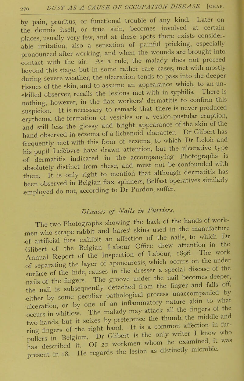 by pain, pruritus, or functional trouble of any kind. Later on the dermis itself, or true skin, becomes involved at certain places, usually very few, and at these spots there exists consider- able irritation, also a sensation of painful pricking, especially pronounced after working, and when the wounds are brought into contact with the air. As a rule, the malady does not proceed beyond this stage, but in some rather rare cases, met with mostly during severe weather, the ulceration tends to pass into the deeper tissues of the skin, and to assume an appearance which, to an un- skilled observer, recalls the lesions met with in syphilis. There is nothing, however, in the flax workers' dermatitis to confirm this suspicion. It is necessary to remark that there is never produced erythema, the formation of vesicles or a vesico-pustular eruption, and still less the glossy and bright appearance of the skin of the hand observed in eczema of a lichenoid character. Dr Gilbert has frequently met with this form of eczema, to which Dr Leloir and his pupil Lefebvre have drawn attention, but the ulcerative type of dermatitis indicated in the accompanying Photographs is absolutely distinct from these, and must not be confounded with them It is only right to mention that although dermatitis has been observed in Belgian flax spinners, Belfast operatives similarly .employed do not, according to Dr Purdon, suffer. Diseases of Nails in Furriers. The two Photographs showing the back of the hands of work- men who scrape rabbit and hares' skins used in the manufacture of artificial furs exhibit an affection of the nails, to which Dr Glibert of the Belgian Labour Office drew attention in the Annual Report of the Inspection of Labour, 1896. The work of separating the layer of aponeurosis, which occurs on the under surface of the hide, causes in the dresser a special disease of the nails of the fingers. The groove under the nail becomes deeper, he nail is subsequently detached from the finger and falls off, either by some peculiar pathological process unaccompanied by ulceration or by one of an inflammatory nature akin to what o curs in ^itlow The malady may attack all the fingers of the two hands, but it seizes by preference the thu^t^ and n „c fi^ rio-ht hand It s a common affection in mi n.LsnrB gum D Gilbert is the only writer I know who „a described it Of 22 workmen whom he examined .« was present in .8. He regards the lesion as distinctly rmcrob.c.