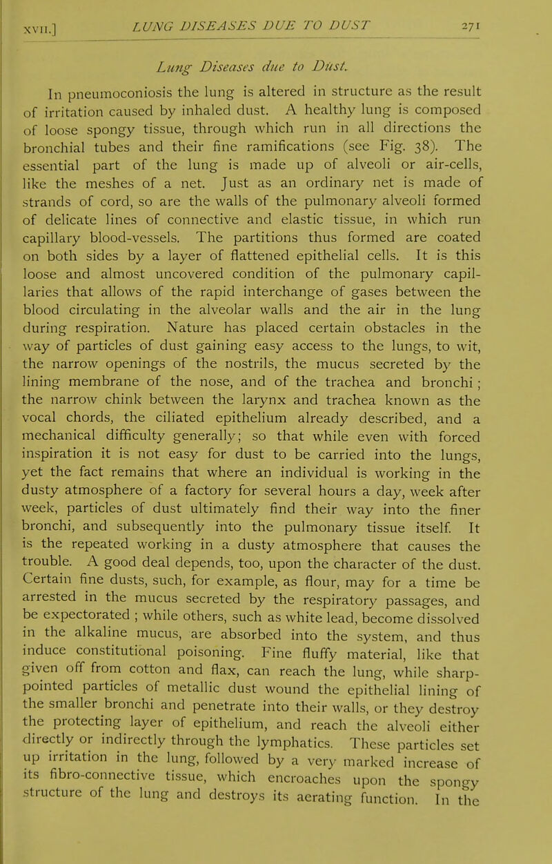 LUNG DISEASES DUE TO DUST Lung Diseases due to Dust. In pneumoconiosis the lung is altered in structure as the result of irritation caused by inhaled dust. A healthy lung is composed of loose spongy tissue, through which run in all directions the bronchial tubes and their fine ramifications (see Fig. 38). The essential part of the lung is made up of alveoli or air-cells, like the meshes of a net. Just as an ordinary net is made of strands of cord, so are the walls of the pulmonary alveoli formed of delicate lines of connective and elastic tissue, in which run capillary blood-vessels. The partitions thus formed are coated on both sides by a layer of flattened epithelial cells. It is this loose and almost uncovered condition of the pulmonary capil- laries that allows of the rapid interchange of gases between the blood circulating in the alveolar walls and the air in the lung during respiration. Nature has placed certain obstacles in the way of particles of dust gaining easy access to the lungs, to wit, the narrow openings of the nostrils, the mucus secreted by the lining membrane of the nose, and of the trachea and bronchi ; the narrow chink between the larynx and trachea known as the vocal chords, the ciliated epithelium already described, and a mechanical difficulty generally; so that while even with forced inspiration it is not easy for dust to be carried into the lungs, yet the fact remains that where an individual is working in the dusty atmosphere of a factory for several hours a day, week after week, particles of dust ultimately find their way into the finer bronchi, and subsequently into the pulmonary tissue itself. It is the repeated working in a dusty atmosphere that causes the trouble. A good deal depends, too, upon the character of the dust. Certain fine dusts, such, for example, as flour, may for a time be arrested in the mucus secreted by the respiratory passages, and be expectorated ; while others, such as white lead, become dissolved in the alkaline mucus, are absorbed into the system, and thus induce constitutional poisoning. Fine fluffy material, like that given off from cotton and flax, can reach the lung, while sharp- pointed particles of metallic dust wound the epithelial lining of the smaller bronchi and penetrate into their walls, or they destroy the protecting layer of epithelium, and reach the alveoli either directly or indirectly through the lymphatics. These particles set up irritation in the lung, followed by a very marked increase of its fibro-connective tissue, which encroaches upon the spongy structure of the lung and destroys its aerating function. In the