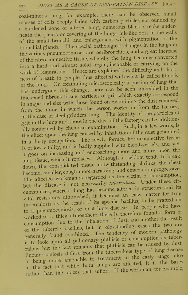 coal-miner's lung, for example, there can be observed small masses of cells deeply laden with carbon particles surrounded by a hardened zone of altered lung, numerous black streaks under- neath the pleura or covering of the lungs, ink-like dots in the walls of the small bronchi, and enlargement with pigmentation of the bronchial glands. The special pathological changes in the lungs in the various pneumoconioses are peribronchitis, and a great increase of the fibro-connective tissue, whereby the lung becomes converted into a hard and almost solid organ, incapable of carrying on the work of respiration. Hence are explained the difficulty and short- ness of breath in people thus affected with what is called fibrosis of the lung. On examining microscopically a portion of lung that has undergone this change, there can be seen imbedded in the thickened fibrous tissue, particles of grit which exactly correspond in shape and size with those found on examining the dust removed from the mine in which the person works, or from the factory in the case of steel-grinders' lung. The identity of the particles of grit in the lung and those in the dust of the factory can be addition- ally confirmed by chemical examination. Such, in a few words is the effect upon the lung caused by inhalation of the dust generated in a dusty occupation. The newly formed nbro-connective tissue is of low vitality, and is badly supplied with blood-vessels, and yet it goes on increasing and encroaching more and more upon the lung tissue, which it replaces. Although it seldom tends to break down the consolidated tissue notwithstanding shrinks, the chest becomes smaller, cough more harassing, and emaciation Progressive. The affected workman is regarded as the victim of consumption, but the disease is not necessarily tuberculous Under these c - cuLtances, where a lung has become altered m^uc ure and * vital resistance diminished, it becomes an easy matter for true tub ixulos s as the result of its specific bacillus, to be grafted on to rPneumoconiosis, or dust lung disease. In people who have to a pneum 'phere there is therefore found a form of Tnsumption due * Theillation of dust, and another the result of thr?u£d Villus, but in old-standing cases the two are