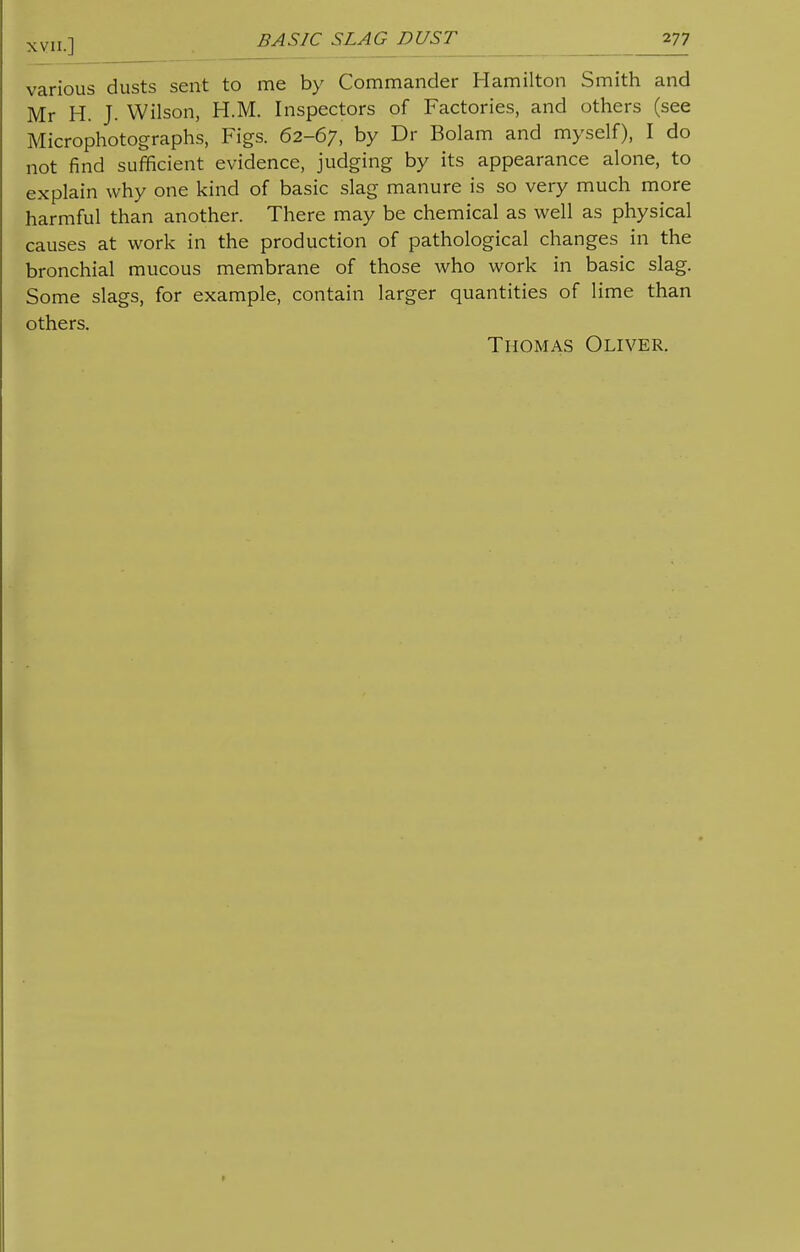 various dusts sent to me by Commander Hamilton Smith and Mr H. J. Wilson, H.M. Inspectors of Factories, and others (see Microphotographs, Figs. 62-67, by Dr Bolam and myself), I do not find sufficient evidence, judging by its appearance alone, to explain why one kind of basic slag manure is so very much more harmful than another. There may be chemical as well as physical causes at work in the production of pathological changes in the bronchial mucous membrane of those who work in basic slag. Some slags, for example, contain larger quantities of lime than others.