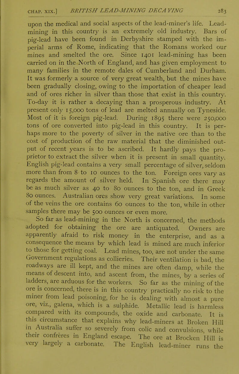 upon the medical and social aspects of the lead-miner's life. Lead- mining in this country is an extremely old industry. Bars of pig-lead have been found in Derbyshire stamped with the im- perial arms of Rome, indicating that the Romans worked our mines and smelted the ore. Since 1401 lead-mining has been carried on in the North of England, and has given employment to many families in the remote dales of Cumberland and Durham. It was formerly a source of very great wealth, but the mines have been gradually closing, owing to the importation of cheaper lead and of ores richer in silver than those that exist in this country. To-day it is rather a decaying than a prosperous industry. At present only 15,000 tons of lead are melted annually on Tyneside. Most of it is foreign pig-lead. During 1895 there were 250,000 tons of ore converted into pig-lead in this country. It is per- haps more to the poverty of silver in the native ore than to the cost of production of the raw material that the diminished out- put of recent years is to be ascribed. It hardly pays the pro- prietor to extract the silver when it is present in small quantitv. English pig-lead contains a very small percentage of silver, seldom more than from 8 to 10 ounces to the ton. Foreign ores vary as regards the amount of silver held. In Spanish ore there may be as much silver as 40 to 80 ounces to the ton, and in Greek 80 ounces. Australian ores show very great variations. In some of the veins the ore contains 60 ounces to the ton, while in other samples there may be 500 ounces or even more. So far as lead-mining in the North is concerned, the methods adopted for obtaining the ore are antiquated. Owners are apparently afraid to risk money in the enterprise, and as a consequence the means by which lead is mined are much inferior to those for getting coal. Lead mines, too, are not under the same Government regulations as collieries. Their ventilation is bad, the roadways are ill kept, and the mines are often damp, while the means of descent into, and ascent from, the mines, by a series of ladders, are arduous for the workers. So far as the mining of the ore is concerned, there is in this country practically no risk to the miner from lead poisoning, for he is dealing with almost a pure ore, viz., galena, which is a sulphide. Metallic lead is harmless compared with its compounds, the oxide and carbonate. It is this circumstance that explains why lead-miners at Broken Hill in Australia suffer so severely from colic and convulsions, while their confreres in England escape. The ore at Brocket! Hill is very largely a carbonate. The English lead-miner runs the