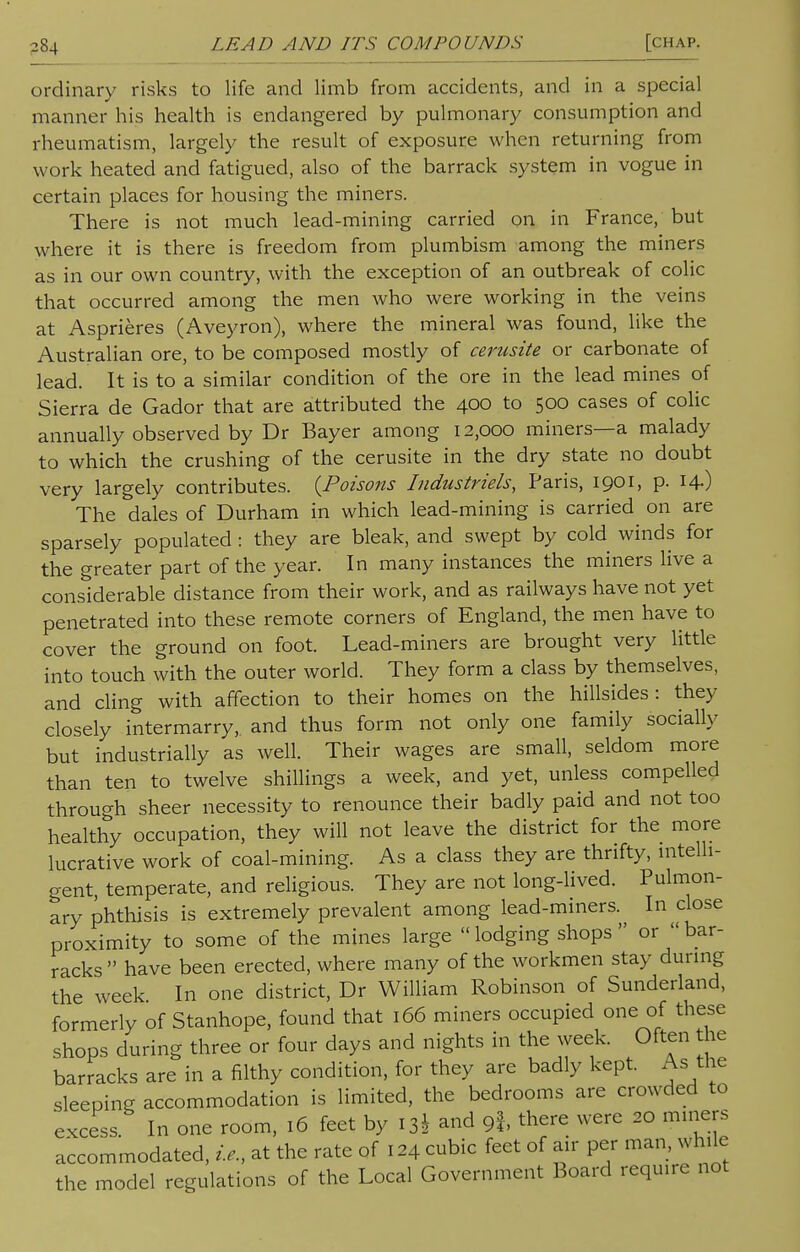 ordinary risks to life and limb from accidents, and in a special manner his health is endangered by pulmonary consumption and rheumatism, largely the result of exposure when returning from work heated and fatigued, also of the barrack system in vogue in certain places for housing the miners. There is not much lead-mining carried on in France, but where it is there is freedom from plumbism among the miners as in our own country, with the exception of an outbreak of colic that occurred among the men who were working in the veins at Asprieres (Aveyron), where the mineral was found, like the Australian ore, to be composed mostly of cerusite or carbonate of lead. It is to a similar condition of the ore in the lead mines of Sierra de Gador that are attributed the 400 to 500 cases of colic annually observed by Dr Bayer among 12,000 miners—a malady to which the crushing of the cerusite in the dry state no doubt very largely contributes. {Poisons Industries, Paris, 1901, p. 14-) The dales of Durham in which lead-mining is carried on are sparsely populated: they are bleak, and swept by cold winds for the greater part of the year. In many instances the miners live a considerable distance from their work, and as railways have not yet penetrated into these remote corners of England, the men have to cover the ground on foot. Lead-miners are brought very little into touch with the outer world. They form a class by themselves, and cling with affection to their homes on the hillsides: they closely intermarry, and thus form not only one family socially but industrially as well. Their wages are small, seldom more than ten to twelve shillings a week, and yet, unless compelled through sheer necessity to renounce their badly paid and not too healthy occupation, they will not leave the district for the more lucrative work of coal-mining. As a class they are thrifty, intelli- gent, temperate, and religious. They are not long-lived. Pulmon- ary phthisis is extremely prevalent among lead-miners. In close proximity to some of the mines large lodging shops  or bar- racks  have been erected, where many of the workmen stay during the week In one district, Dr William Robinson of Sunderland, formerly of Stanhope, found that 166 miners occupied one of these shops during three or four days and nights in the week. Often the barracks are in a filthy condition, for they are badly kept. As the sleeping accommodation is limited, the bedrooms are crowded to excess In one room, 16 feet by 13J and 9f, there were 20 miners accommodated, i.e., at the rate of 124 cubic feet of air per man, while the model regulations of the Local Government Board require not