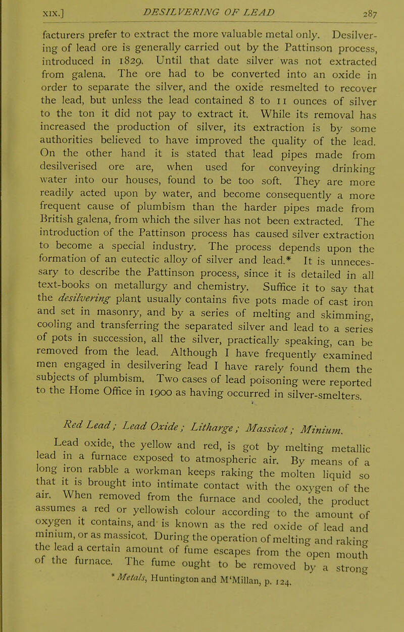 facturers prefer to extract the more valuable metal only. Desilver- ing of lead ore is generally carried out by the Pattinson process, introduced in 1829. Until that date silver was not extracted from galena. The ore had to be converted into an oxide in order to separate the silver, and the oxide resmelted to recover the lead, but unless the lead contained 8 to 11 ounces of silver to the ton it did not pay to extract it. While its removal has increased the production of silver, its extraction is by some authorities believed to have improved the quality of the lead. On the other hand it is stated that lead pipes made from desilverised ore are, when used for conveying drinking water into our houses, found to be too soft. They are more readily acted upon by water, and become consequently a more frequent cause of plumbism than the harder pipes made from British galena, from which the silver has not been extracted. The introduction of the Pattinson process has caused silver extraction to become a special industry. The process depends upon the formation of an eutectic alloy of silver and lead.* It is unneces- sary to describe the Pattinson process, since it is detailed in all text-books on metallurgy and chemistry. Suffice it to say that the desilvering plant usually contains five pots made of cast iron and set in masonry, and by a series of melting and skimming, cooling and transferring the separated silver and lead to a series of pots in succession, all the silver, practically speaking, can be removed from the lead. Although I have frequently examined men engaged in desilvering lead I have rarely found them the subjects of plumbism. Two cases of lead poisoning were reported to the Home Office in 1900 as having occurred in silver-smelters. Red Lead; Lead Oxide; Litharge; Massicot; Minium. Lead oxide, the yellow and red, is got by melting metallic ead m a furnace exposed to atmospheric air. By means of a long iron rabble a workman keeps raking the molten liquid so that it is brought into intimate contact with the oxygen of the air. When removed from the furnace and cooled, the product assumes a red or yellowish colour according to the amount of oxygen it contains, and is known as the red oxide of lead and minium, or as massicot. During the operation of melting and rakinfr the lead a certain amount of fume escapes from the open mouth of the furnace. The fume ought to be removed by a strong * Metals, Huntington and M'Millan, p. 124.